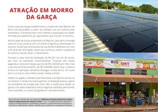 ATRAÇÃO EM MORRO
DA GARÇA
O alto custo da energia também levou o Supermercado Big Fort, de
Morro da Garça (MG), a cobrir seu telhado com um sistema solar
fotovoltaico. A empresa tem como clientes a população da cidade,
formada principalmente por agricultores que moram no entorno.
Anízio Lopes de Souza, proprietário do Big Fort, descobriu a energia
assunto. Soube que uma pessoa de sua família trabalhava com isso
e foi atrás de informação. Assim que conheceu melhor o potencial
do sistema, decidiu fazer o investimento.
Parcelou o valor total da instalação, de R$ 201 mil, em 36 meses,
por meio da Santander Financiamentos. “Ficamos oito meses
pagando a conta de energia, que era de R$ 3.200,00 por mês, mais
entrou em operação, deixamos de pagar a conta de luz. Foi muito
bom e no futuro será melhor ainda”, destaca Anízio.
Inédito na região, o telhado solar fotovoltaico do Big Fort tornou-se
um atrativo. E ainda traz outros ganhos: a instalação passou a gerar
um excedente de energia que, todo mês, é usado para abater os
gastos com eletricidade dos outros negócios mantidos pela família,
como sacolões, um posto de gasolina e uma lanchonete.
Este case está relacionado aos seguintes Objetivos do Desenvolvimento Susten-
tável da Organização das Nações Unidas: 7, 8 e 13, respectivamente, garantir o
acesso à energia barata e sustentável, promover o desenvolvimento econômico
inclusivo e sustentável e adotar medidas para combater as mudanças climáticas.
Fotos cedidas pela Dhiaz Energia Solar, responsável pela instalação no Supermercado Big Fort.
 