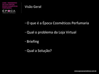 Visão Geral O que é a Época Cosméticos Perfumaria Qual o problema da Loja Virtual Briefing Qual a Solução? 