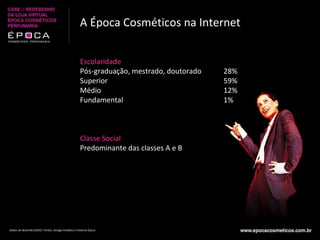 A Época Cosméticos na Internet Escolaridade Pós-graduação, mestrado, doutorado Superior Médio Fundamental Classe Social Predominante das classes A e B 28% 59% 12% 1% Dados de dezembro/2010. Fontes: Google Analytics e Sistema Época 