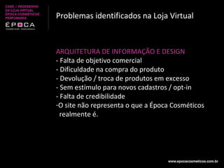 Problemas identificados na Loja Virtual ARQUITETURA DE INFORMAÇÃO E DESIGN - Falta de objetivo comercial - Dificuldade na compra do produto - Devolução / troca de produtos em excesso - Sem estímulo para novos cadastros / opt-in - Falta de credibilidade O site não representa o que a Época Cosméticos realmente é. 