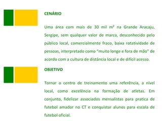 CENÁRIO Uma área com mais de 30 mil m² na Grande Aracaju, Sergipe, sem qualquer valor de marca, desconhecido pelo público local, comercialmente fraco, baixa rotatividade de pessoas, interpretado como “muito longe e fora de mão” de acordo com a cultura de distância local e de difícil acesso. OBJETIVO Tornar o centro de treinamento uma referência, a nível local, como excelência na formação de atletas. Em conjunto, fidelizar associados mensalistas para pratica de futebol amador no CT e conquistar alunos para escola de futebol oficial. 