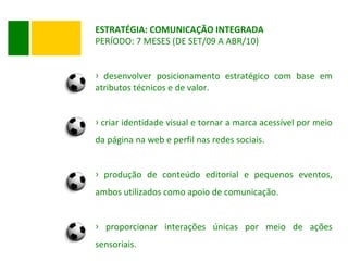 ESTRATÉGIA: COMUNICAÇÃO INTEGRADA PERÍODO: 7 MESES (DE SET/09 A ABR/10) desenvolver posicionamento estratégico com base em atributos técnicos e de valor. criar identidade visual e tornar a marca acessível por meio da página na web e perfil nas redes sociais. produção de conteúdo editorial e pequenos eventos, ambos utilizados como apoio de comunicação. proporcionar interações únicas por meio de ações sensoriais. 