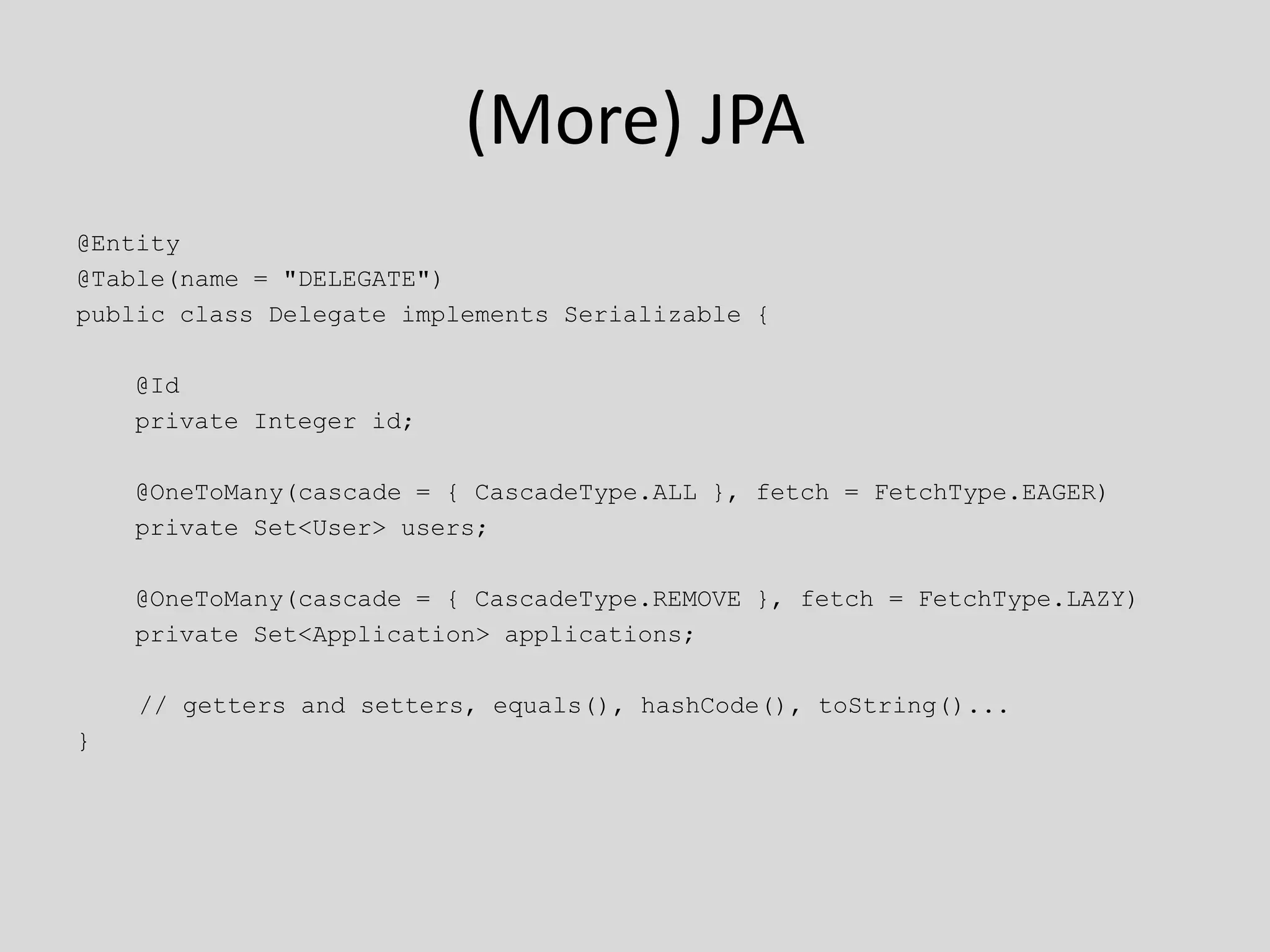 (More) JPA@Entity@Table(name = "DELEGATE")public class Delegate implements Serializable {    @Id    private Integer id;    @OneToMany(cascade = { CascadeType.ALL }, fetch = FetchType.EAGER)    private Set<User> users;    @OneToMany(cascade = { CascadeType.REMOVE }, fetch = FetchType.LAZY)    private Set<Application> applications;	 // getters and setters, equals(), hashCode(), toString()...}