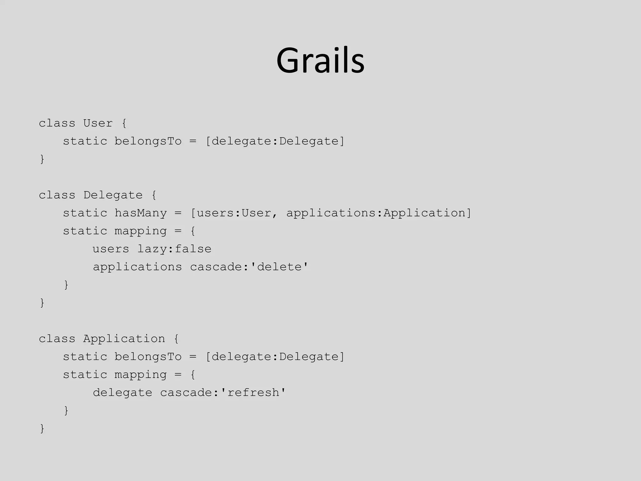 Grailsclass User {	static belongsTo = [delegate:Delegate]}class Delegate {	static hasMany = [users:User, applications:Application]	static mapping = {	    users lazy:false		   applications cascade:'delete'	}}class Application {	static belongsTo = [delegate:Delegate]	static mapping = {		   delegate cascade:'refresh'	}}