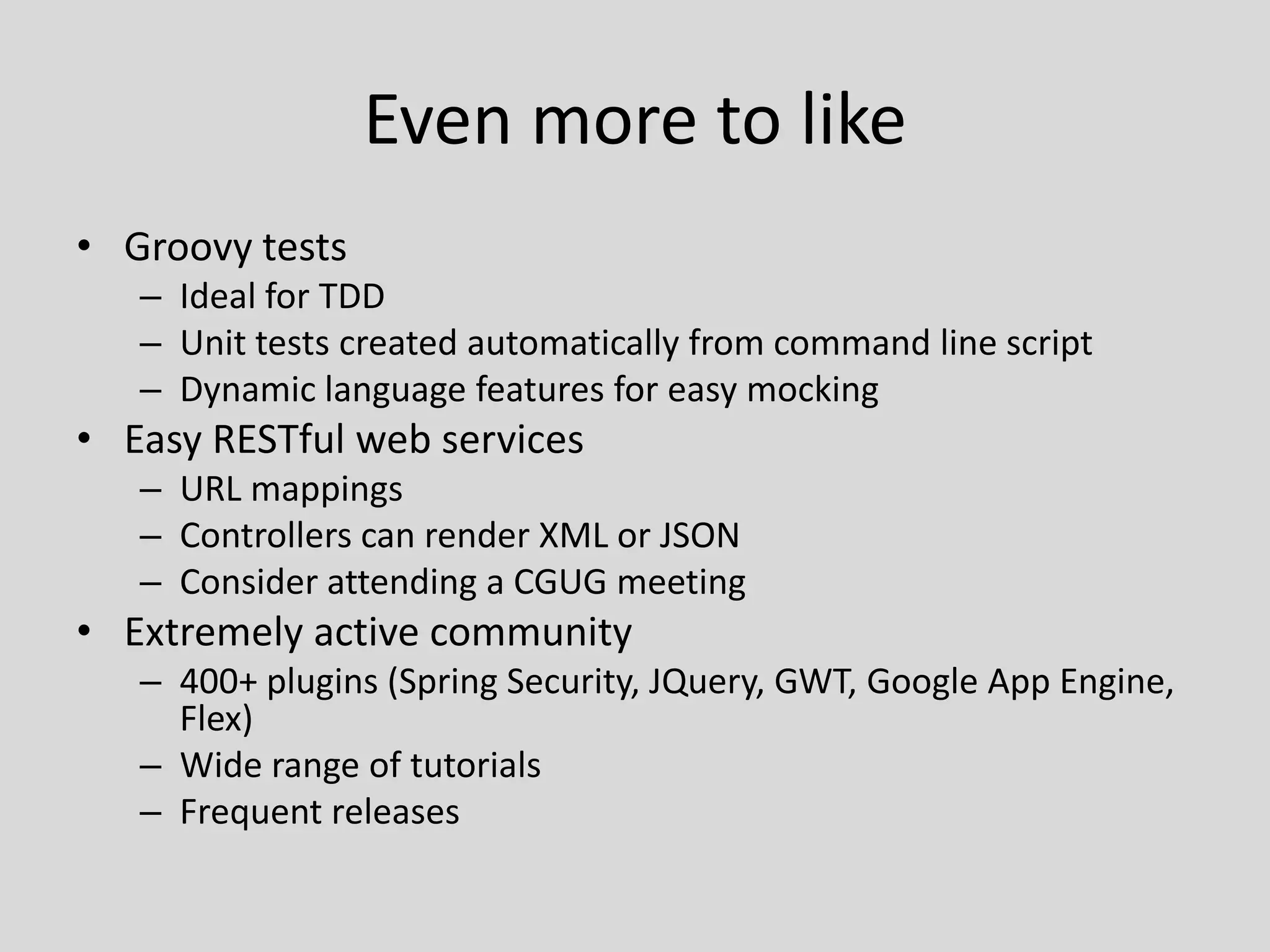 Even more to likeGroovy testsIdeal for TDDUnit tests created automatically from command line scriptDynamic language features for easy mockingEasy RESTful web servicesURL mappingsControllers can render XML or JSONConsider attending a CGUG meetingExtremely active community400+ plugins (Spring Security, JQuery, GWT, Google App Engine, Flex)Wide range of tutorialsFrequent releases