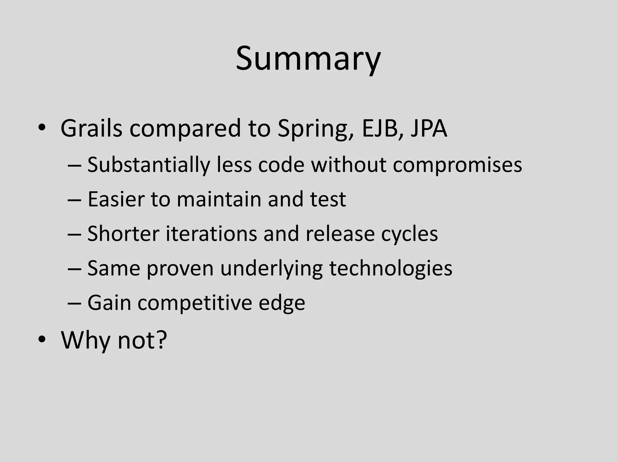 SummaryGrails compared to Spring, EJB, JPASubstantially less code without compromisesEasier to maintain and testShorter iterations and release cyclesSame proven underlying technologiesGain competitive edgeWhy not?