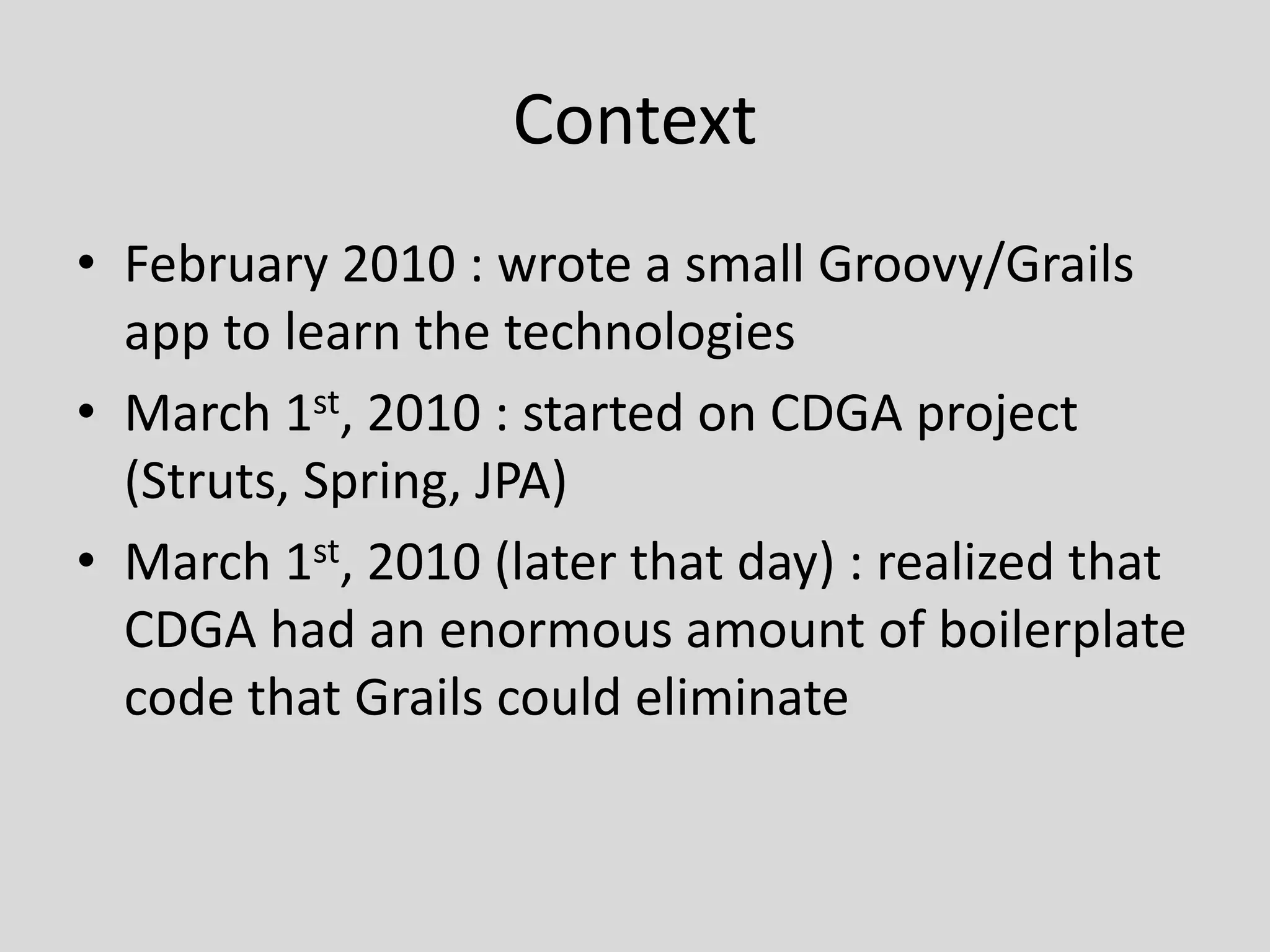 ContextFebruary 2010 : wrote a small Groovy/Grails app to learn the technologiesMarch 1st, 2010 : started on CDGA project (Struts, Spring, JPA)March 1st, 2010 (later that day) : realized that CDGA had an enormous amount of boilerplate code that Grails could eliminate