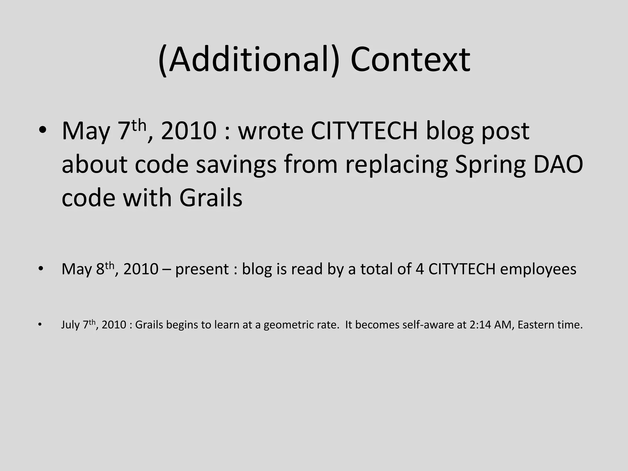 (Additional) ContextMay 7th, 2010 : wrote CITYTECH blog post about code savings from replacing Spring DAO code with GrailsMay 8th, 2010 – present : blog is read by a total of 4 CITYTECH employeesJuly 7th, 2010 : Grails begins to learn at a geometric rate.  It becomes self-aware at 2:14 AM, Eastern time.
