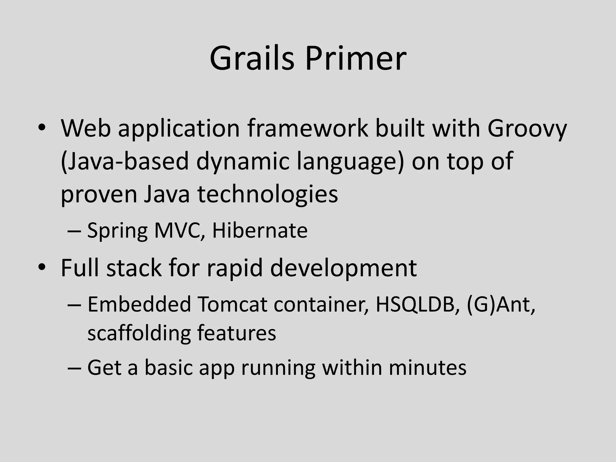 Grails PrimerWeb application framework built with Groovy (Java-based dynamic language) on top of proven Java technologiesSpring MVC, HibernateFull stack for rapid developmentEmbedded Tomcat container, HSQLDB, (G)Ant, scaffolding featuresGet a basic app running within minutes