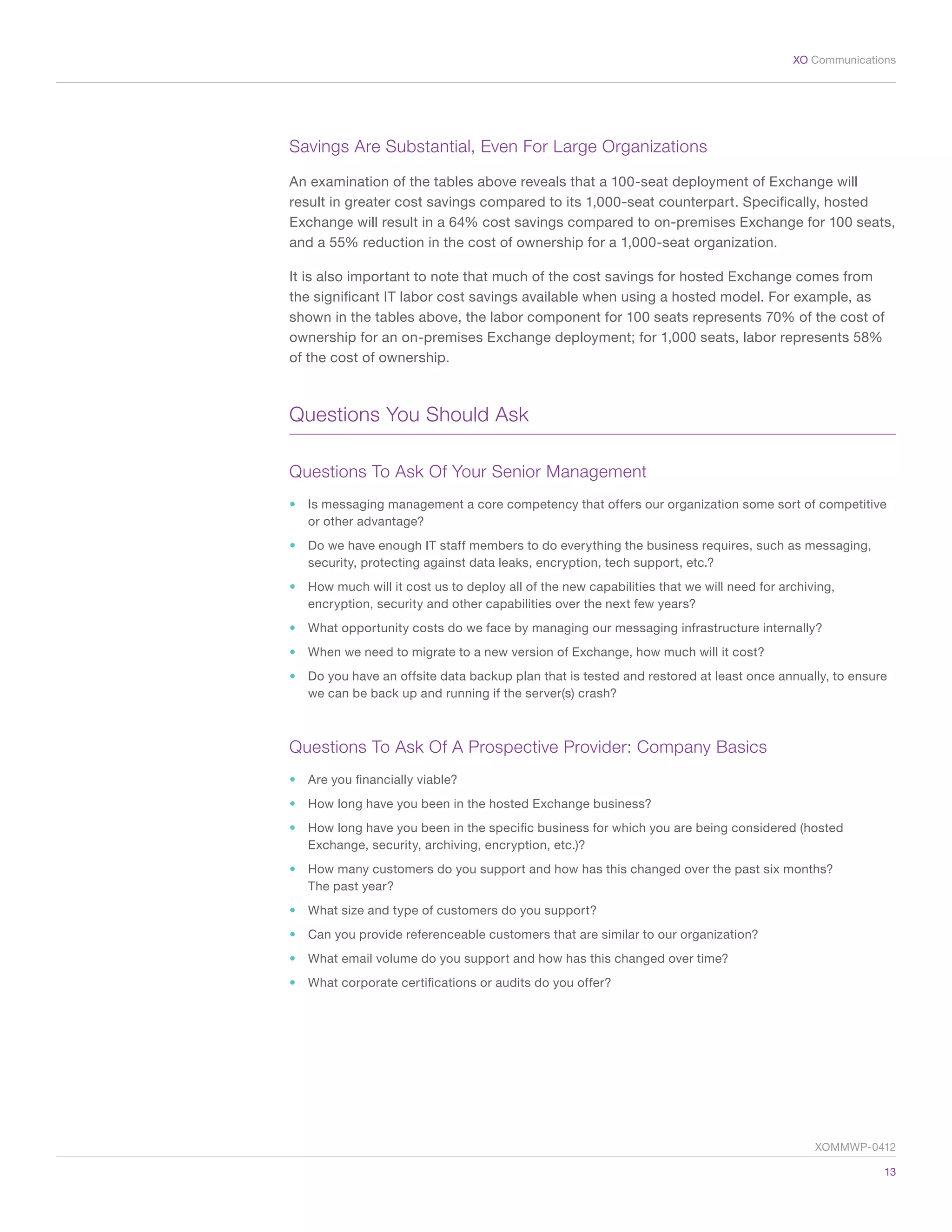 13
XO Communications
Savings Are Substantial, Even For Large Organizations
An examination of the tables above reveals that a 100-seat deployment of Exchange will
result in greater cost savings compared to its 1,000-seat counterpart. Specifically, hosted
Exchange will result in a 64% cost savings compared to on-premises Exchange for 100 seats,
and a 55% reduction in the cost of ownership for a 1,000-seat organization.
It is also important to note that much of the cost savings for hosted Exchange comes from
the significant IT labor cost savings available when using a hosted model. For example, as
shown in the tables above, the labor component for 100 seats represents 70% of the cost of
ownership for an on-premises Exchange deployment; for 1,000 seats, labor represents 58%
of the cost of ownership.
Questions You Should Ask
Questions To Ask Of Your Senior Management
•	 Is messaging management a core competency that offers our organization some sort of competitive
or other advantage?
•	 Do we have enough IT staff members to do everything the business requires, such as messaging,
security, protecting against data leaks, encryption, tech support, etc.?
•	 How much will it cost us to deploy all of the new capabilities that we will need for archiving,
encryption, security and other capabilities over the next few years?
•	 What opportunity costs do we face by managing our messaging infrastructure internally?
•	 When we need to migrate to a new version of Exchange, how much will it cost?
•	 Do you have an offsite data backup plan that is tested and restored at least once annually, to ensure
we can be back up and running if the server(s) crash?
Questions To Ask Of A Prospective Provider: Company Basics
•	 Are you financially viable?
•	 How long have you been in the hosted Exchange business?
•	 How long have you been in the specific business for which you are being considered (hosted
Exchange, security, archiving, encryption, etc.)?
•	 How many customers do you support and how has this changed over the past six months?
The past year?
•	 What size and type of customers do you support?
•	 Can you provide referenceable customers that are similar to our organization?
•	 What email volume do you support and how has this changed over time?
•	 What corporate certifications or audits do you offer?
XOMMWP-0412
 