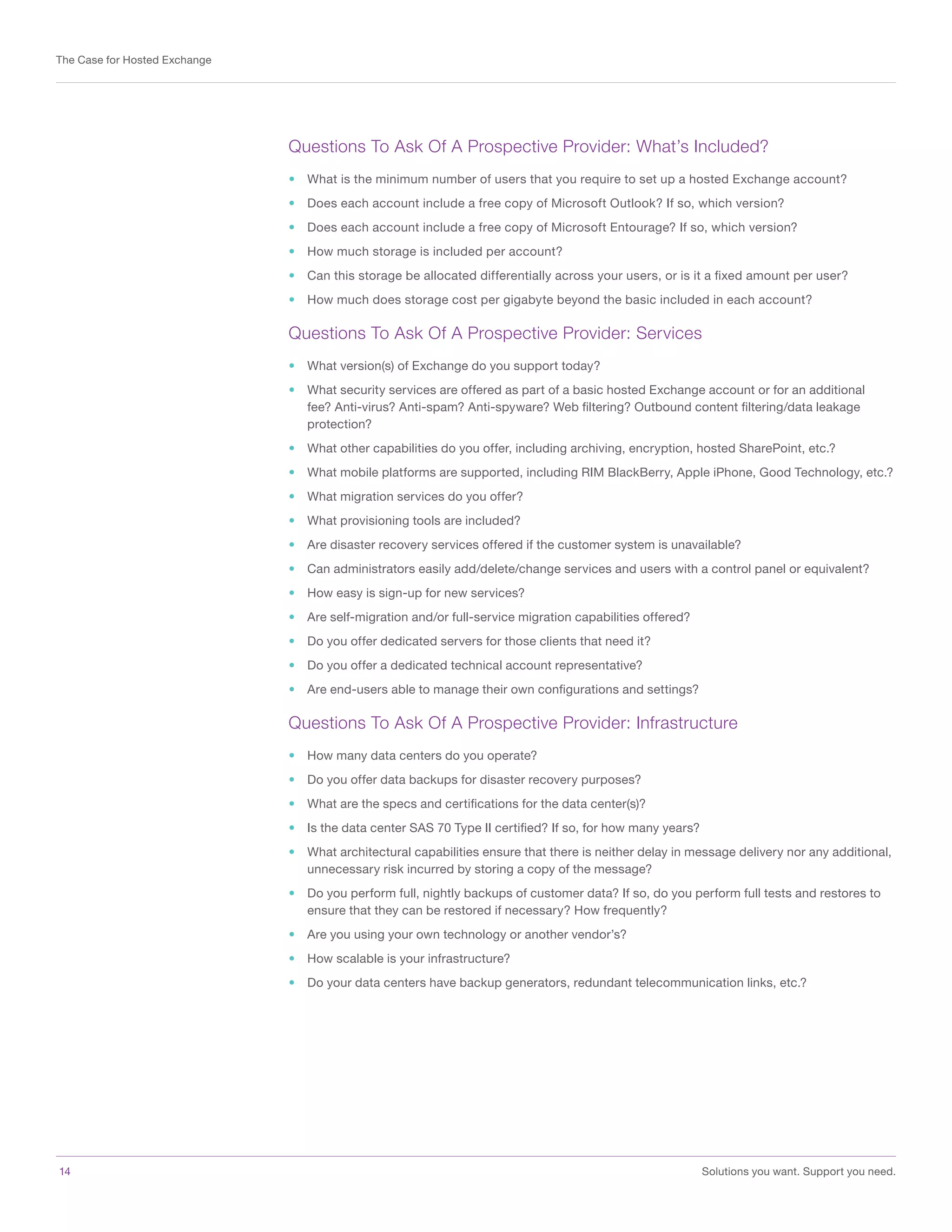 14	 Solutions you want. Support you need.
The Case for Hosted Exchange
Questions To Ask Of A Prospective Provider: What’s Included?
•	 What is the minimum number of users that you require to set up a hosted Exchange account?
•	 Does each account include a free copy of Microsoft Outlook? If so, which version?
•	 Does each account include a free copy of Microsoft Entourage? If so, which version?
•	 How much storage is included per account?
•	 Can this storage be allocated differentially across your users, or is it a fixed amount per user?
•	 How much does storage cost per gigabyte beyond the basic included in each account?
Questions To Ask Of A Prospective Provider: Services
•	 What version(s) of Exchange do you support today?
•	 What security services are offered as part of a basic hosted Exchange account or for an additional
fee? Anti-virus? Anti-spam? Anti-spyware? Web filtering? Outbound content filtering/data leakage
protection?
•	 What other capabilities do you offer, including archiving, encryption, hosted SharePoint, etc.?
•	 What mobile platforms are supported, including RIM BlackBerry, Apple iPhone, Good Technology, etc.?
•	 What migration services do you offer?
•	 What provisioning tools are included?
•	 Are disaster recovery services offered if the customer system is unavailable?
•	 Can administrators easily add/delete/change services and users with a control panel or equivalent?
•	 How easy is sign-up for new services?
•	 Are self-migration and/or full-service migration capabilities offered?
•	 Do you offer dedicated servers for those clients that need it?
•	 Do you offer a dedicated technical account representative?
•	 Are end-users able to manage their own configurations and settings?
Questions To Ask Of A Prospective Provider: Infrastructure
•	 How many data centers do you operate?
•	 Do you offer data backups for disaster recovery purposes?
•	 What are the specs and certifications for the data center(s)?
•	 Is the data center SAS 70 Type II certified? If so, for how many years?
•	 What architectural capabilities ensure that there is neither delay in message delivery nor any additional,
unnecessary risk incurred by storing a copy of the message?
•	 Do you perform full, nightly backups of customer data? If so, do you perform full tests and restores to
ensure that they can be restored if necessary? How frequently?
•	 Are you using your own technology or another vendor’s?
•	 How scalable is your infrastructure?
•	 Do your data centers have backup generators, redundant telecommunication links, etc.?
 