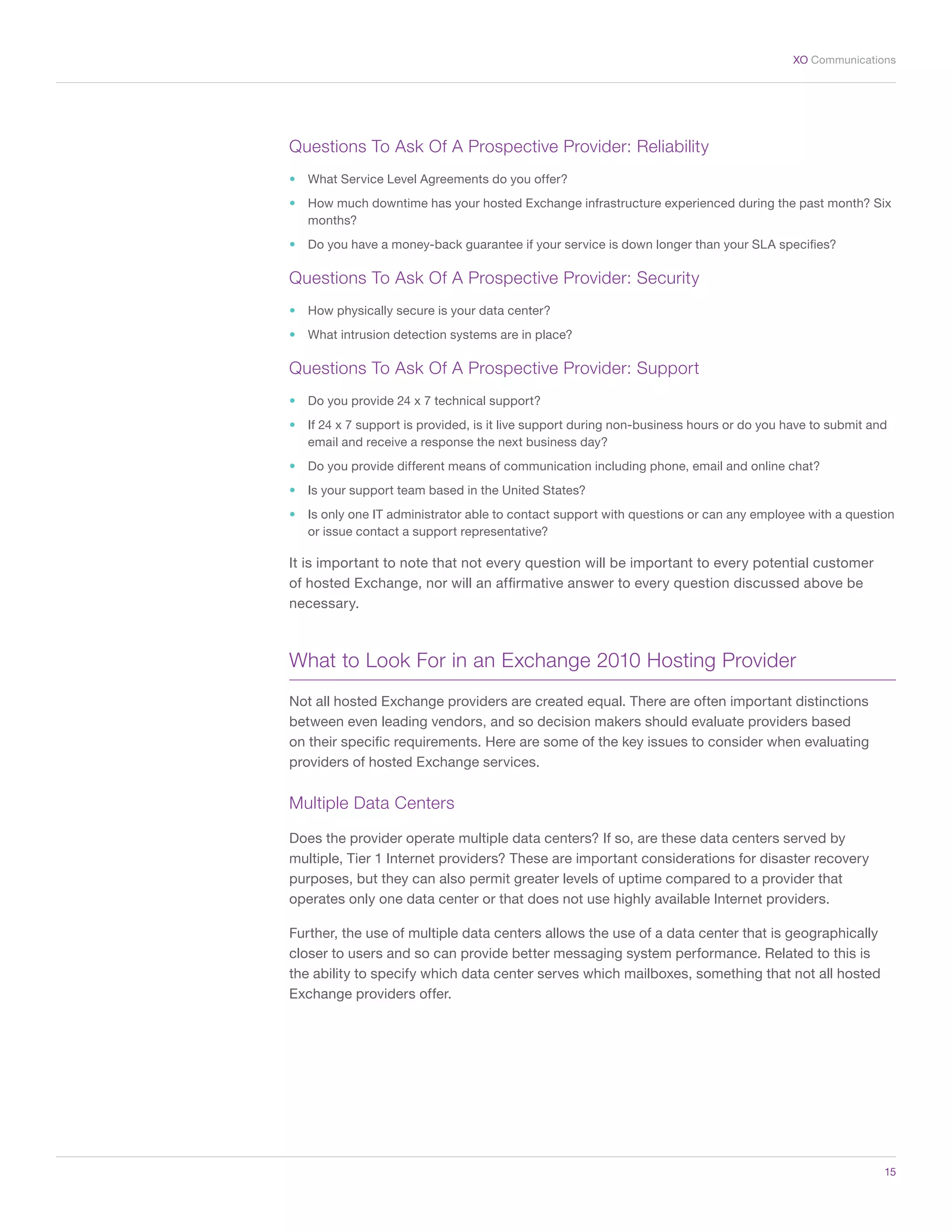 15
XO Communications
Questions To Ask Of A Prospective Provider: Reliability
•	 What Service Level Agreements do you offer?
•	 How much downtime has your hosted Exchange infrastructure experienced during the past month? Six
months?
•	 Do you have a money-back guarantee if your service is down longer than your SLA specifies?
Questions To Ask Of A Prospective Provider: Security
•	 How physically secure is your data center?
•	 What intrusion detection systems are in place?
Questions To Ask Of A Prospective Provider: Support
•	 Do you provide 24 x 7 technical support?
•	 If 24 x 7 support is provided, is it live support during non-business hours or do you have to submit and
email and receive a response the next business day?
•	 Do you provide different means of communication including phone, email and online chat?
•	 Is your support team based in the United States?
•	 Is only one IT administrator able to contact support with questions or can any employee with a question
or issue contact a support representative?
It is important to note that not every question will be important to every potential customer
of hosted Exchange, nor will an affirmative answer to every question discussed above be
necessary.
What to Look For in an Exchange 2010 Hosting Provider
Not all hosted Exchange providers are created equal. There are often important distinctions
between even leading vendors, and so decision makers should evaluate providers based
on their specific requirements. Here are some of the key issues to consider when evaluating
providers of hosted Exchange services.
Multiple Data Centers
Does the provider operate multiple data centers? If so, are these data centers served by
multiple, Tier 1 Internet providers? These are important considerations for disaster recovery
purposes, but they can also permit greater levels of uptime compared to a provider that
operates only one data center or that does not use highly available Internet providers.
Further, the use of multiple data centers allows the use of a data center that is geographically
closer to users and so can provide better messaging system performance. Related to this is
the ability to specify which data center serves which mailboxes, something that not all hosted
Exchange providers offer.
 