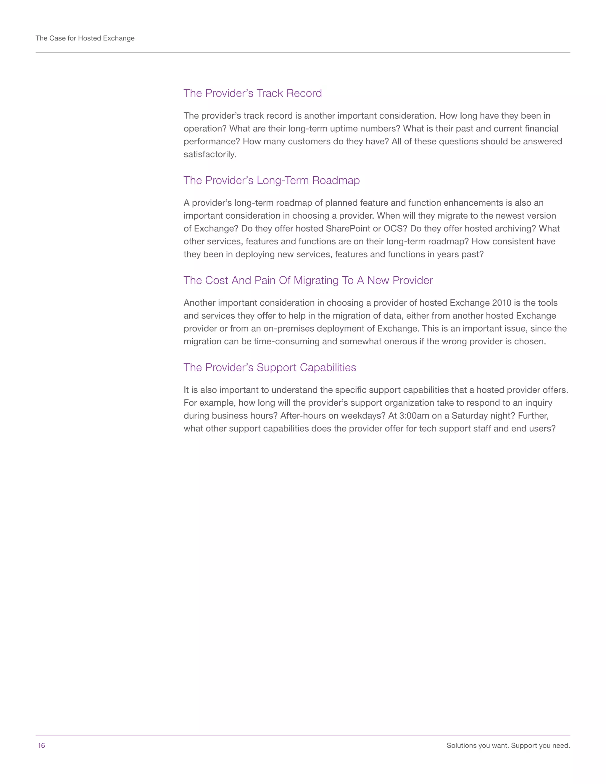 16	 Solutions you want. Support you need.
The Case for Hosted Exchange
The Provider’s Track Record
The provider’s track record is another important consideration. How long have they been in
operation? What are their long-term uptime numbers? What is their past and current financial
performance? How many customers do they have? All of these questions should be answered
satisfactorily.
The Provider’s Long-Term Roadmap
A provider’s long-term roadmap of planned feature and function enhancements is also an
important consideration in choosing a provider. When will they migrate to the newest version
of Exchange? Do they offer hosted SharePoint or OCS? Do they offer hosted archiving? What
other services, features and functions are on their long-term roadmap? How consistent have
they been in deploying new services, features and functions in years past?
The Cost And Pain Of Migrating To A New Provider
Another important consideration in choosing a provider of hosted Exchange 2010 is the tools
and services they offer to help in the migration of data, either from another hosted Exchange
provider or from an on-premises deployment of Exchange. This is an important issue, since the
migration can be time-consuming and somewhat onerous if the wrong provider is chosen.
The Provider’s Support Capabilities
It is also important to understand the specific support capabilities that a hosted provider offers.
For example, how long will the provider’s support organization take to respond to an inquiry
during business hours? After-hours on weekdays? At 3:00am on a Saturday night? Further,
what other support capabilities does the provider offer for tech support staff and end users?
 