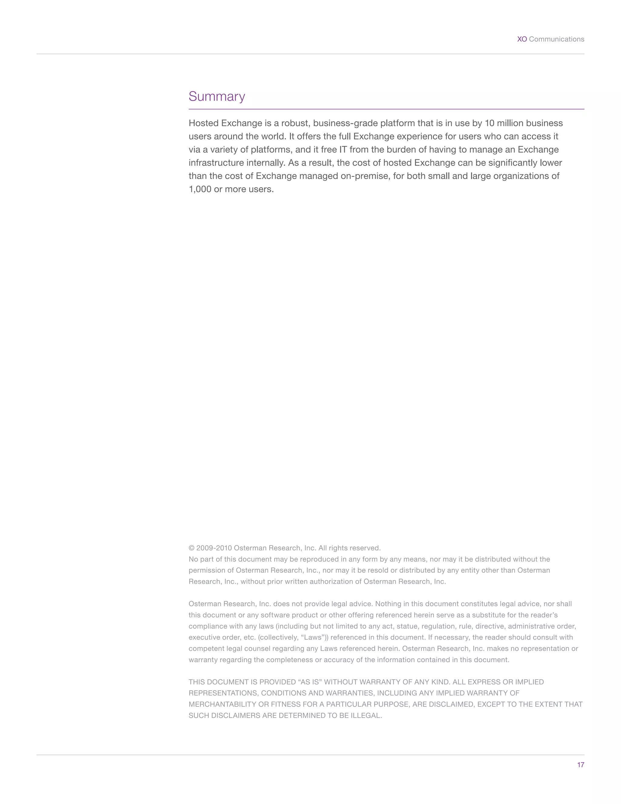 17
XO Communications
Summary
Hosted Exchange is a robust, business-grade platform that is in use by 10 million business
users around the world. It offers the full Exchange experience for users who can access it
via a variety of platforms, and it free IT from the burden of having to manage an Exchange
infrastructure internally. As a result, the cost of hosted Exchange can be significantly lower
than the cost of Exchange managed on-premise, for both small and large organizations of
1,000 or more users.
© 2009-2010 Osterman Research, Inc. All rights reserved.
No part of this document may be reproduced in any form by any means, nor may it be distributed without the
permission of Osterman Research, Inc., nor may it be resold or distributed by any entity other than Osterman
Research, Inc., without prior written authorization of Osterman Research, Inc.
Osterman Research, Inc. does not provide legal advice. Nothing in this document constitutes legal advice, nor shall
this document or any software product or other offering referenced herein serve as a substitute for the reader’s
compliance with any laws (including but not limited to any act, statue, regulation, rule, directive, administrative order,
executive order, etc. (collectively, “Laws”)) referenced in this document. If necessary, the reader should consult with
competent legal counsel regarding any Laws referenced herein. Osterman Research, Inc. makes no representation or
warranty regarding the completeness or accuracy of the information contained in this document.
THIS DOCUMENT IS PROVIDED “AS IS” WITHOUT WARRANTY OF ANY KIND. ALL EXPRESS OR IMPLIED
REPRESENTATIONS, CONDITIONS AND WARRANTIES, INCLUDING ANY IMPLIED WARRANTY OF
MERCHANTABILITY OR FITNESS FOR A PARTICULAR PURPOSE, ARE DISCLAIMED, EXCEPT TO THE EXTENT THAT
SUCH DISCLAIMERS ARE DETERMINED TO BE ILLEGAL.
 