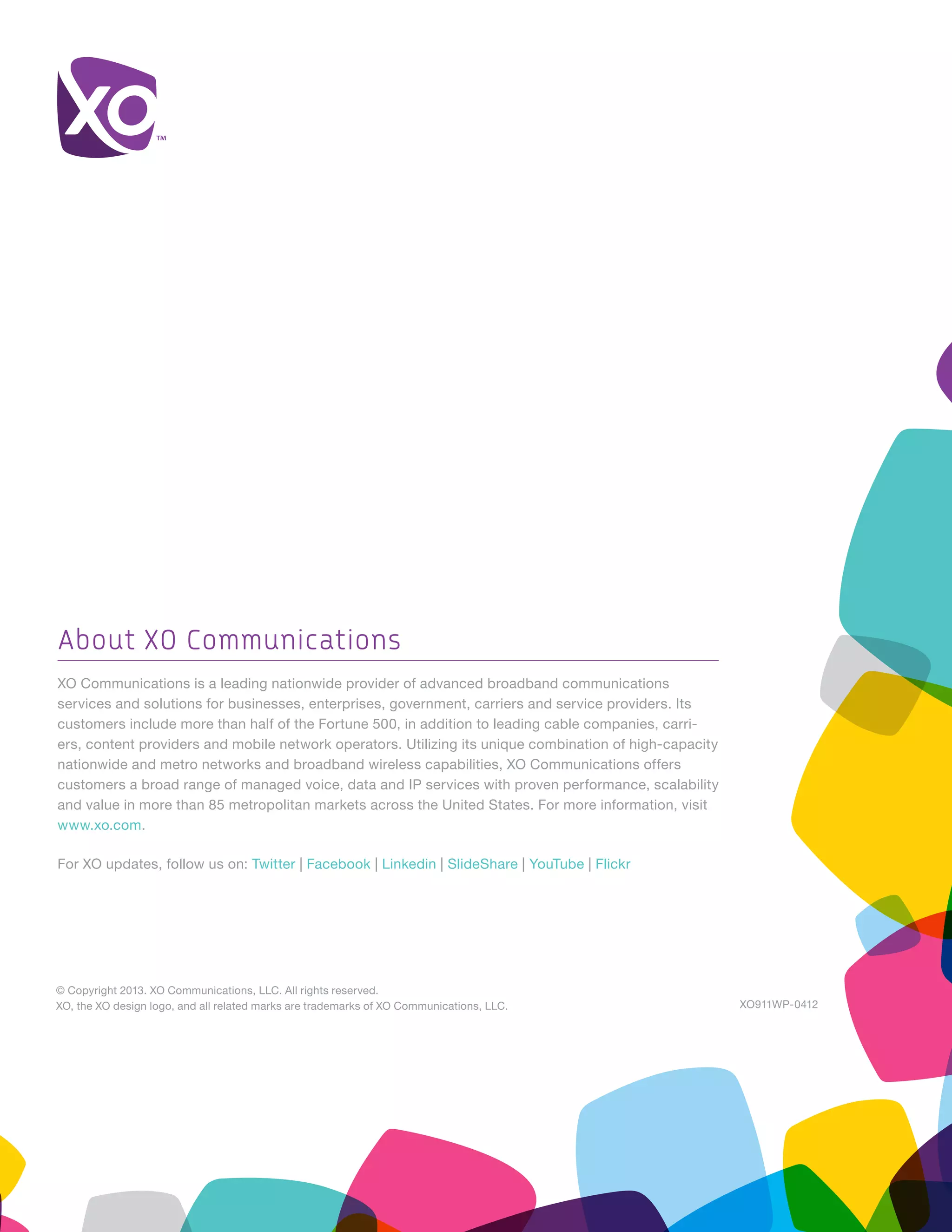 © Copyright 2013. XO Communications, LLC. All rights reserved.
XO, the XO design logo, and all related marks are trademarks of XO Communications, LLC. XO911WP-0412
About XO Communications
XO Communications is a leading nationwide provider of advanced broadband communications
services and solutions for businesses, enterprises, government, carriers and service providers. Its
customers include more than half of the Fortune 500, in addition to leading cable companies, carri-
ers, content providers and mobile network operators. Utilizing its unique combination of high-capacity
nationwide and metro networks and broadband wireless capabilities, XO Communications offers
customers a broad range of managed voice, data and IP services with proven performance, scalability
and value in more than 85 metropolitan markets across the United States. For more information, visit
www.xo.com.
For XO updates, follow us on: Twitter | Facebook | Linkedin | SlideShare | YouTube | Flickr
 