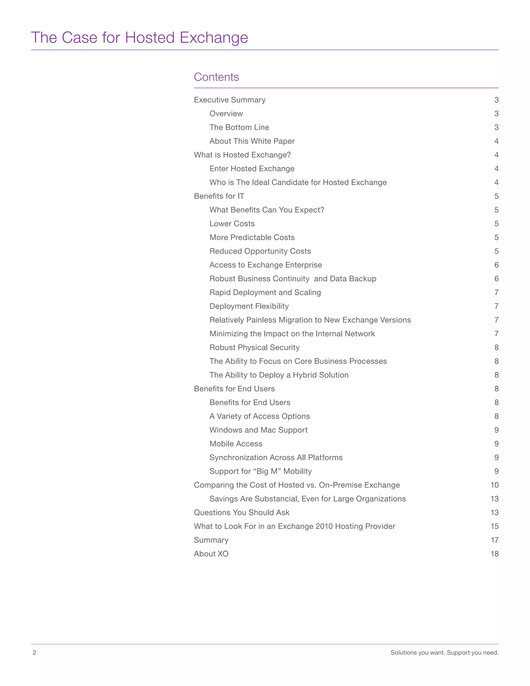 The Case for Hosted Exchange
Contents
Executive Summary	 3
	Overview	 3
	 The Bottom Line	 3
	 About This White Paper	 4
What is Hosted Exchange?	 4
	 Enter Hosted Exchange	 4
	 Who is The Ideal Candidate for Hosted Exchange	 4
Benefits for IT	 5
	 What Benefits Can You Expect?	 5
	 Lower Costs	 5
	 More Predictable Costs	 5
	 Reduced Opportunity Costs	 5
	 Access to Exchange Enterprise	 6
	 Robust Business Continuity and Data Backup	 6
	 Rapid Deployment and Scaling	 7
	 Deployment Flexibility	 7
	 Relatively Painless Migration to New Exchange Versions	 7
	 Minimizing the Impact on the Internal Network	 7
	 Robust Physical Security	 8
	 The Ability to Focus on Core Business Processes	 8
	 The Ability to Deploy a Hybrid Solution	 8
Benefits for End Users	 8
	 Benefits for End Users	 8
	 A Variety of Access Options	 8
	 Windows and Mac Support	 9
	 Mobile Access	 9
	 Synchronization Across All Platforms	 9
	 Support for “Big M” Mobility	 9
Comparing the Cost of Hosted vs. On-Premise Exchange	 10
	 Savings Are Substancial, Even for Large Organizations	 13
Questions You Should Ask	 13
What to Look For in an Exchange 2010 Hosting Provider	 15
Summary	17
About XO	 18
2	 Solutions you want. Support you need.
 