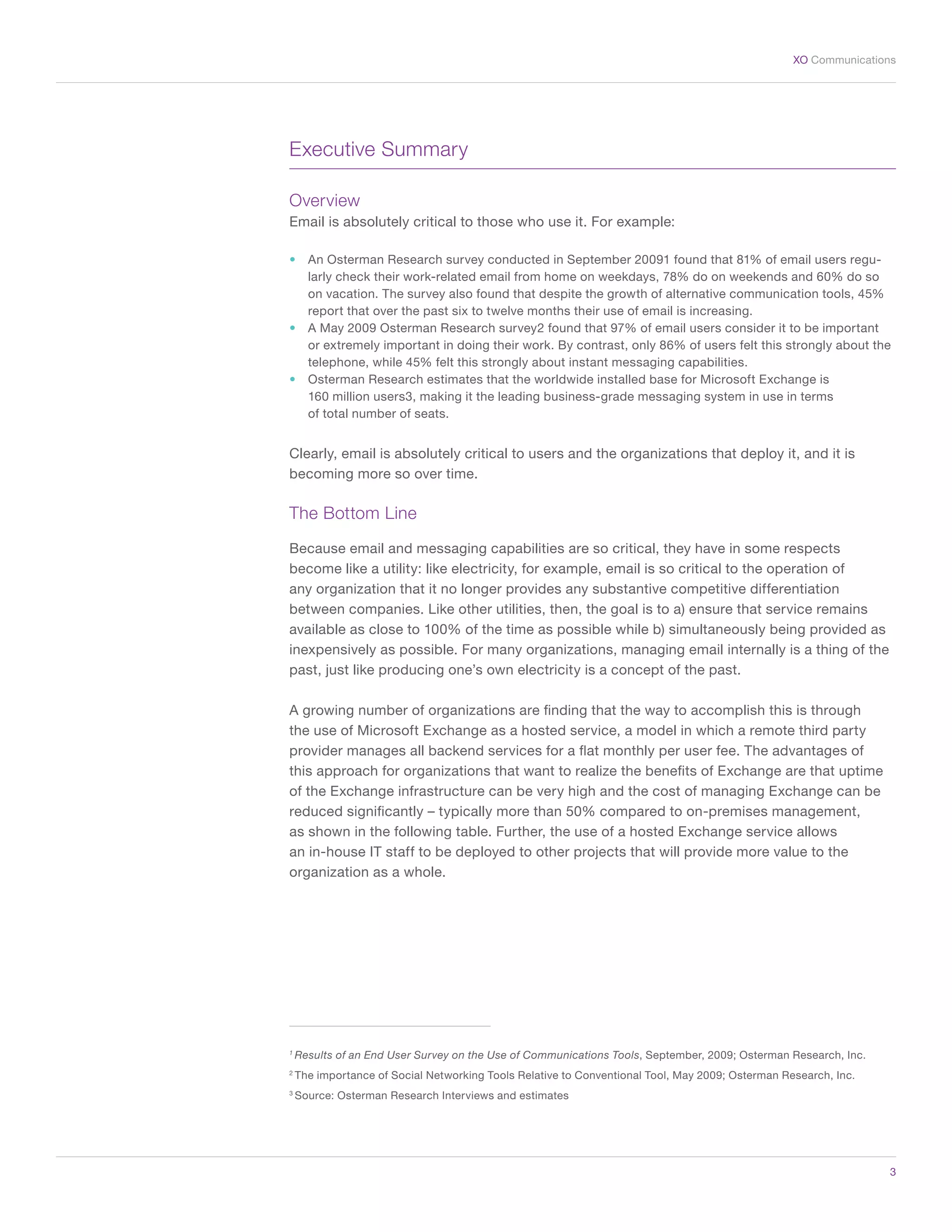 3
XO Communications
Executive Summary
Overview
Email is absolutely critical to those who use it. For example:
•	 An Osterman Research survey conducted in September 20091 found that 81% of email users regu-
larly check their work-related email from home on weekdays, 78% do on weekends and 60% do so
on vacation. The survey also found that despite the growth of alternative communication tools, 45%
report that over the past six to twelve months their use of email is increasing.
•	 A May 2009 Osterman Research survey2 found that 97% of email users consider it to be important
or extremely important in doing their work. By contrast, only 86% of users felt this strongly about the
telephone, while 45% felt this strongly about instant messaging capabilities.
•	 Osterman Research estimates that the worldwide installed base for Microsoft Exchange is
160 million users3, making it the leading business-grade messaging system in use in terms
of total number of seats.
Clearly, email is absolutely critical to users and the organizations that deploy it, and it is
becoming more so over time.
The Bottom Line
Because email and messaging capabilities are so critical, they have in some respects
become like a utility: like electricity, for example, email is so critical to the operation of
any organization that it no longer provides any substantive competitive differentiation
between companies. Like other utilities, then, the goal is to a) ensure that service remains
available as close to 100% of the time as possible while b) simultaneously being provided as
inexpensively as possible. For many organizations, managing email internally is a thing of the
past, just like producing one’s own electricity is a concept of the past.
A growing number of organizations are finding that the way to accomplish this is through
the use of Microsoft Exchange as a hosted service, a model in which a remote third party
provider manages all backend services for a flat monthly per user fee. The advantages of
this approach for organizations that want to realize the benefits of Exchange are that uptime
of the Exchange infrastructure can be very high and the cost of managing Exchange can be
reduced significantly – typically more than 50% compared to on-premises management,
as shown in the following table. Further, the use of a hosted Exchange service allows
an in-house IT staff to be deployed to other projects that will provide more value to the
organization as a whole.
1
Results of an End User Survey on the Use of Communications Tools, September, 2009; Osterman Research, Inc.
2
The importance of Social Networking Tools Relative to Conventional Tool, May 2009; Osterman Research, Inc.
3
Source: Osterman Research Interviews and estimates
 