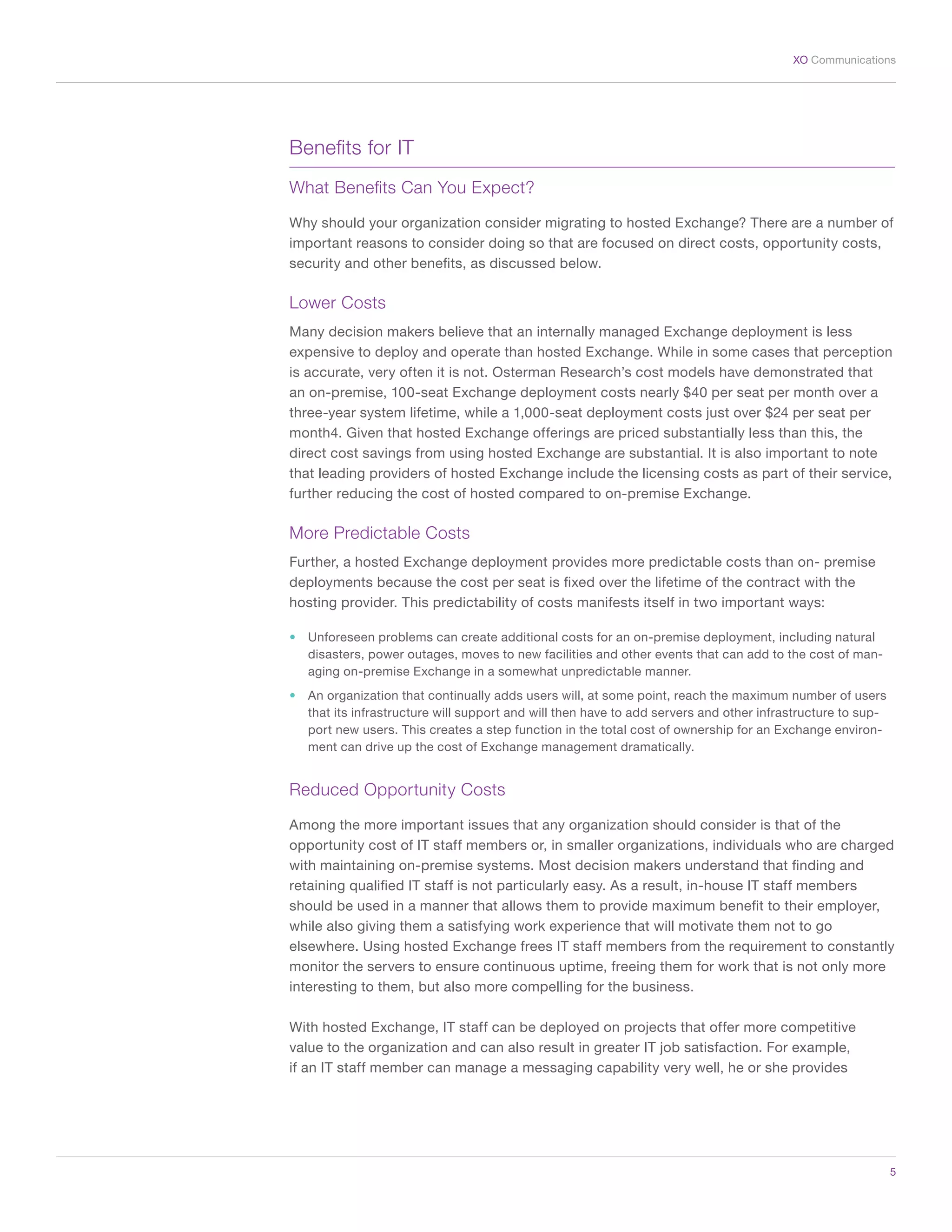 5
XO Communications
Benefits for IT
What Benefits Can You Expect?
Why should your organization consider migrating to hosted Exchange? There are a number of
important reasons to consider doing so that are focused on direct costs, opportunity costs,
security and other benefits, as discussed below.
Lower Costs
Many decision makers believe that an internally managed Exchange deployment is less
expensive to deploy and operate than hosted Exchange. While in some cases that perception
is accurate, very often it is not. Osterman Research’s cost models have demonstrated that
an on-premise, 100-seat Exchange deployment costs nearly $40 per seat per month over a
three-year system lifetime, while a 1,000-seat deployment costs just over $24 per seat per
month4. Given that hosted Exchange offerings are priced substantially less than this, the
direct cost savings from using hosted Exchange are substantial. It is also important to note
that leading providers of hosted Exchange include the licensing costs as part of their service,
further reducing the cost of hosted compared to on-premise Exchange.
More Predictable Costs
Further, a hosted Exchange deployment provides more predictable costs than on- premise
deployments because the cost per seat is fixed over the lifetime of the contract with the
hosting provider. This predictability of costs manifests itself in two important ways:
•	 Unforeseen problems can create additional costs for an on-premise deployment, including natural
disasters, power outages, moves to new facilities and other events that can add to the cost of man-
aging on-premise Exchange in a somewhat unpredictable manner.
•	 An organization that continually adds users will, at some point, reach the maximum number of users
that its infrastructure will support and will then have to add servers and other infrastructure to sup-
port new users. This creates a step function in the total cost of ownership for an Exchange environ-
ment can drive up the cost of Exchange management dramatically.
Reduced Opportunity Costs
Among the more important issues that any organization should consider is that of the
opportunity cost of IT staff members or, in smaller organizations, individuals who are charged
with maintaining on-premise systems. Most decision makers understand that finding and
retaining qualified IT staff is not particularly easy. As a result, in-house IT staff members
should be used in a manner that allows them to provide maximum benefit to their employer,
while also giving them a satisfying work experience that will motivate them not to go
elsewhere. Using hosted Exchange frees IT staff members from the requirement to constantly
monitor the servers to ensure continuous uptime, freeing them for work that is not only more
interesting to them, but also more compelling for the business.
With hosted Exchange, IT staff can be deployed on projects that offer more competitive
value to the organization and can also result in greater IT job satisfaction. For example,
if an IT staff member can manage a messaging capability very well, he or she provides
 