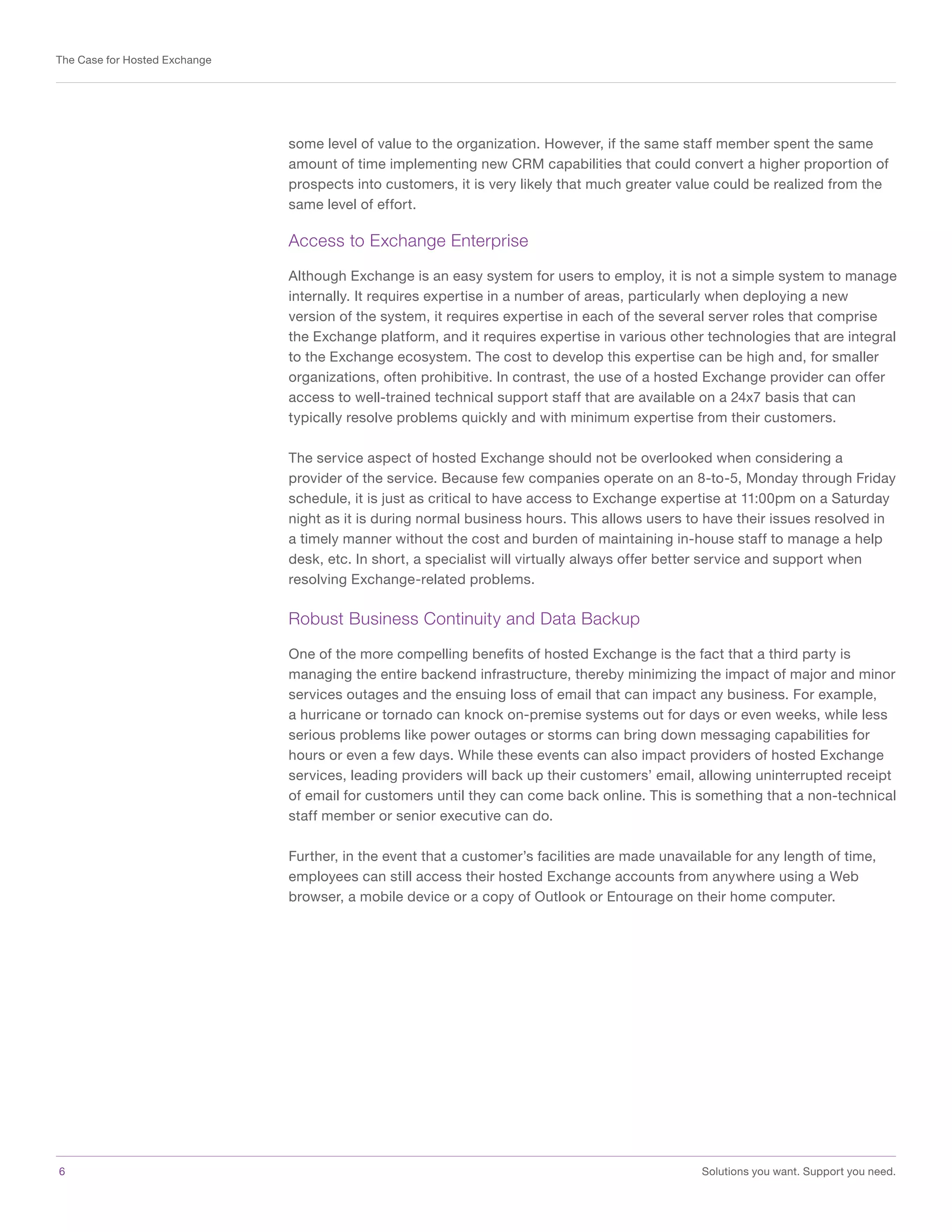 6	 Solutions you want. Support you need.
The Case for Hosted Exchange
some level of value to the organization. However, if the same staff member spent the same
amount of time implementing new CRM capabilities that could convert a higher proportion of
prospects into customers, it is very likely that much greater value could be realized from the
same level of effort.
Access to Exchange Enterprise
Although Exchange is an easy system for users to employ, it is not a simple system to manage
internally. It requires expertise in a number of areas, particularly when deploying a new
version of the system, it requires expertise in each of the several server roles that comprise
the Exchange platform, and it requires expertise in various other technologies that are integral
to the Exchange ecosystem. The cost to develop this expertise can be high and, for smaller
organizations, often prohibitive. In contrast, the use of a hosted Exchange provider can offer
access to well-trained technical support staff that are available on a 24x7 basis that can
typically resolve problems quickly and with minimum expertise from their customers.
The service aspect of hosted Exchange should not be overlooked when considering a
provider of the service. Because few companies operate on an 8-to-5, Monday through Friday
schedule, it is just as critical to have access to Exchange expertise at 11:00pm on a Saturday
night as it is during normal business hours. This allows users to have their issues resolved in
a timely manner without the cost and burden of maintaining in-house staff to manage a help
desk, etc. In short, a specialist will virtually always offer better service and support when
resolving Exchange-related problems.
Robust Business Continuity and Data Backup
One of the more compelling benefits of hosted Exchange is the fact that a third party is
managing the entire backend infrastructure, thereby minimizing the impact of major and minor
services outages and the ensuing loss of email that can impact any business. For example,
a hurricane or tornado can knock on-premise systems out for days or even weeks, while less
serious problems like power outages or storms can bring down messaging capabilities for
hours or even a few days. While these events can also impact providers of hosted Exchange
services, leading providers will back up their customers’ email, allowing uninterrupted receipt
of email for customers until they can come back online. This is something that a non-technical
staff member or senior executive can do.
Further, in the event that a customer’s facilities are made unavailable for any length of time,
employees can still access their hosted Exchange accounts from anywhere using a Web
browser, a mobile device or a copy of Outlook or Entourage on their home computer.
 