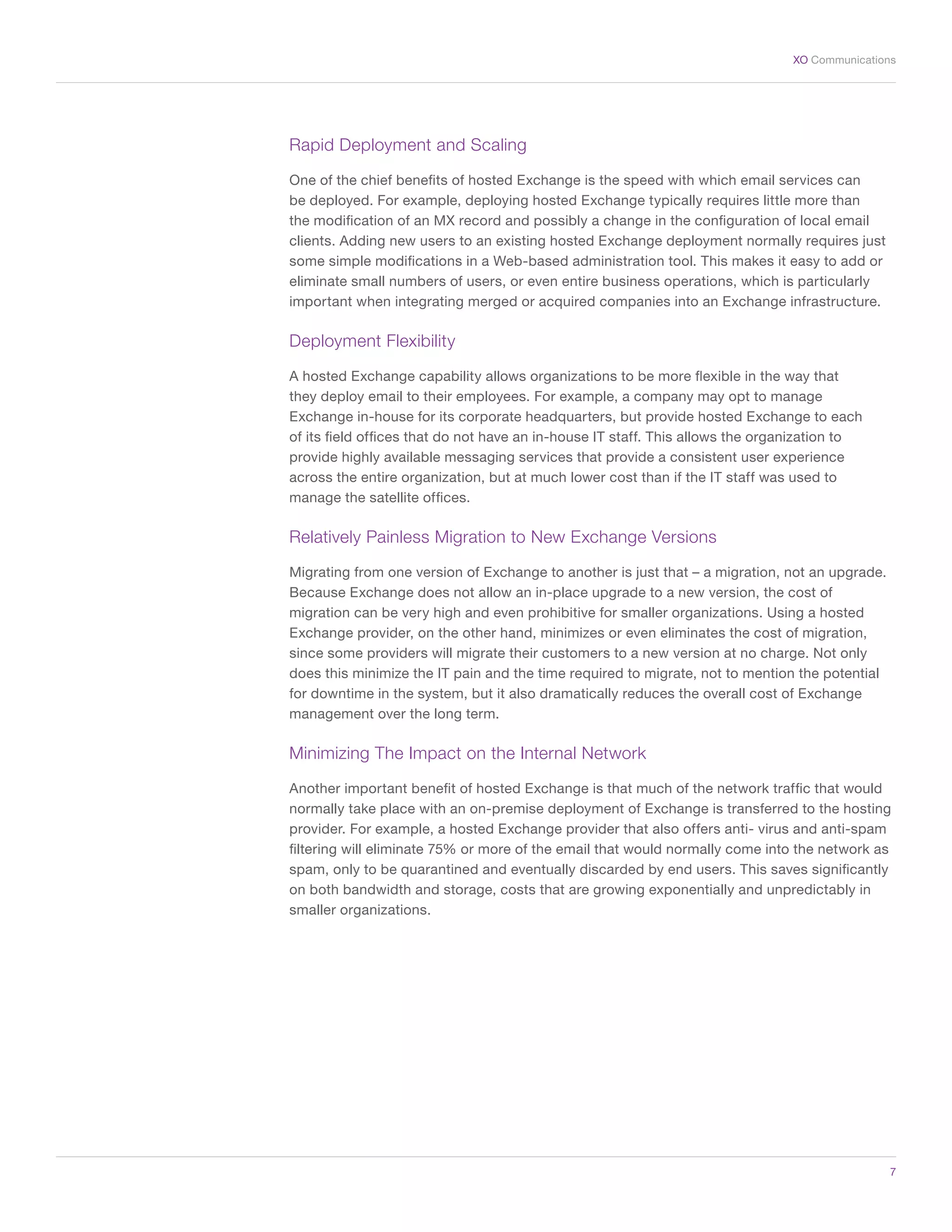 7
XO Communications
Rapid Deployment and Scaling
One of the chief benefits of hosted Exchange is the speed with which email services can
be deployed. For example, deploying hosted Exchange typically requires little more than
the modification of an MX record and possibly a change in the configuration of local email
clients. Adding new users to an existing hosted Exchange deployment normally requires just
some simple modifications in a Web-based administration tool. This makes it easy to add or
eliminate small numbers of users, or even entire business operations, which is particularly
important when integrating merged or acquired companies into an Exchange infrastructure.
Deployment Flexibility
A hosted Exchange capability allows organizations to be more flexible in the way that
they deploy email to their employees. For example, a company may opt to manage
Exchange in-house for its corporate headquarters, but provide hosted Exchange to each
of its field offices that do not have an in-house IT staff. This allows the organization to
provide highly available messaging services that provide a consistent user experience
across the entire organization, but at much lower cost than if the IT staff was used to
manage the satellite offices.
Relatively Painless Migration to New Exchange Versions
Migrating from one version of Exchange to another is just that – a migration, not an upgrade.
Because Exchange does not allow an in-place upgrade to a new version, the cost of
migration can be very high and even prohibitive for smaller organizations. Using a hosted
Exchange provider, on the other hand, minimizes or even eliminates the cost of migration,
since some providers will migrate their customers to a new version at no charge. Not only
does this minimize the IT pain and the time required to migrate, not to mention the potential
for downtime in the system, but it also dramatically reduces the overall cost of Exchange
management over the long term.
Minimizing The Impact on the Internal Network
Another important benefit of hosted Exchange is that much of the network traffic that would
normally take place with an on-premise deployment of Exchange is transferred to the hosting
provider. For example, a hosted Exchange provider that also offers anti- virus and anti-spam
filtering will eliminate 75% or more of the email that would normally come into the network as
spam, only to be quarantined and eventually discarded by end users. This saves significantly
on both bandwidth and storage, costs that are growing exponentially and unpredictably in
smaller organizations.
 