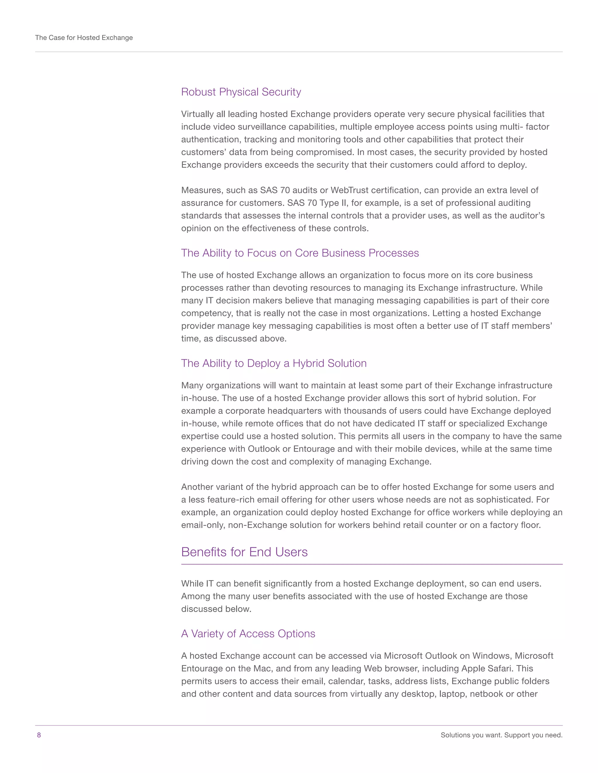 8	 Solutions you want. Support you need.
The Case for Hosted Exchange
Robust Physical Security
Virtually all leading hosted Exchange providers operate very secure physical facilities that
include video surveillance capabilities, multiple employee access points using multi- factor
authentication, tracking and monitoring tools and other capabilities that protect their
customers’ data from being compromised. In most cases, the security provided by hosted
Exchange providers exceeds the security that their customers could afford to deploy.
Measures, such as SAS 70 audits or WebTrust certification, can provide an extra level of
assurance for customers. SAS 70 Type II, for example, is a set of professional auditing
standards that assesses the internal controls that a provider uses, as well as the auditor’s
opinion on the effectiveness of these controls.
The Ability to Focus on Core Business Processes
The use of hosted Exchange allows an organization to focus more on its core business
processes rather than devoting resources to managing its Exchange infrastructure. While
many IT decision makers believe that managing messaging capabilities is part of their core
competency, that is really not the case in most organizations. Letting a hosted Exchange
provider manage key messaging capabilities is most often a better use of IT staff members’
time, as discussed above.
The Ability to Deploy a Hybrid Solution
Many organizations will want to maintain at least some part of their Exchange infrastructure
in-house. The use of a hosted Exchange provider allows this sort of hybrid solution. For
example a corporate headquarters with thousands of users could have Exchange deployed
in-house, while remote offices that do not have dedicated IT staff or specialized Exchange
expertise could use a hosted solution. This permits all users in the company to have the same
experience with Outlook or Entourage and with their mobile devices, while at the same time
driving down the cost and complexity of managing Exchange.
Another variant of the hybrid approach can be to offer hosted Exchange for some users and
a less feature-rich email offering for other users whose needs are not as sophisticated. For
example, an organization could deploy hosted Exchange for office workers while deploying an
email-only, non-Exchange solution for workers behind retail counter or on a factory floor.
Benefits for End Users
While IT can benefit significantly from a hosted Exchange deployment, so can end users.
Among the many user benefits associated with the use of hosted Exchange are those
discussed below.
A Variety of Access Options
A hosted Exchange account can be accessed via Microsoft Outlook on Windows, Microsoft
Entourage on the Mac, and from any leading Web browser, including Apple Safari. This
permits users to access their email, calendar, tasks, address lists, Exchange public folders
and other content and data sources from virtually any desktop, laptop, netbook or other
 