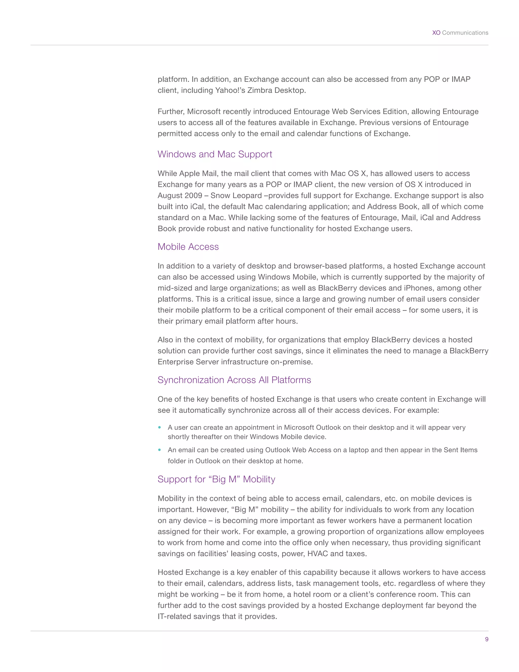9
XO Communications
platform. In addition, an Exchange account can also be accessed from any POP or IMAP
client, including Yahoo!’s Zimbra Desktop.
Further, Microsoft recently introduced Entourage Web Services Edition, allowing Entourage
users to access all of the features available in Exchange. Previous versions of Entourage
permitted access only to the email and calendar functions of Exchange.
Windows and Mac Support
While Apple Mail, the mail client that comes with Mac OS X, has allowed users to access
Exchange for many years as a POP or IMAP client, the new version of OS X introduced in
August 2009 – Snow Leopard –provides full support for Exchange. Exchange support is also
built into iCal, the default Mac calendaring application; and Address Book, all of which come
standard on a Mac. While lacking some of the features of Entourage, Mail, iCal and Address
Book provide robust and native functionality for hosted Exchange users.
Mobile Access
In addition to a variety of desktop and browser-based platforms, a hosted Exchange account
can also be accessed using Windows Mobile, which is currently supported by the majority of
mid-sized and large organizations; as well as BlackBerry devices and iPhones, among other
platforms. This is a critical issue, since a large and growing number of email users consider
their mobile platform to be a critical component of their email access – for some users, it is
their primary email platform after hours.
Also in the context of mobility, for organizations that employ BlackBerry devices a hosted
solution can provide further cost savings, since it eliminates the need to manage a BlackBerry
Enterprise Server infrastructure on-premise.
Synchronization Across All Platforms
One of the key benefits of hosted Exchange is that users who create content in Exchange will
see it automatically synchronize across all of their access devices. For example:
•	 A user can create an appointment in Microsoft Outlook on their desktop and it will appear very
shortly thereafter on their Windows Mobile device.
•	 An email can be created using Outlook Web Access on a laptop and then appear in the Sent Items
folder in Outlook on their desktop at home.
Support for “Big M” Mobility
Mobility in the context of being able to access email, calendars, etc. on mobile devices is
important. However, “Big M” mobility – the ability for individuals to work from any location
on any device – is becoming more important as fewer workers have a permanent location
assigned for their work. For example, a growing proportion of organizations allow employees
to work from home and come into the office only when necessary, thus providing significant
savings on facilities’ leasing costs, power, HVAC and taxes.
Hosted Exchange is a key enabler of this capability because it allows workers to have access
to their email, calendars, address lists, task management tools, etc. regardless of where they
might be working – be it from home, a hotel room or a client’s conference room. This can
further add to the cost savings provided by a hosted Exchange deployment far beyond the
IT-related savings that it provides.
 