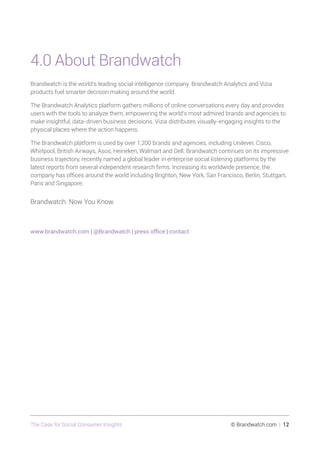 The Case for Social Consumer Insights 	 © Brandwatch.com | 12
4.0 About Brandwatch
Brandwatch is the world’s leading social intelligence company. Brandwatch Analytics and Vizia
products fuel smarter decision making around the world.
The Brandwatch Analytics platform gathers millions of online conversations every day and provides
users with the tools to analyze them, empowering the world’s most admired brands and agencies to
make insightful, data-driven business decisions. Vizia distributes visually-engaging insights to the
physical places where the action happens.
The Brandwatch platform is used by over 1,200 brands and agencies, including Unilever, Cisco,
Whirlpool, British Airways, Asos, Heineken, Walmart and Dell. Brandwatch continues on its impressive
business trajectory, recently named a global leader in enterprise social listening platforms by the
latest reports from several independent research firms. Increasing its worldwide presence, the
company has offices around the world including Brighton, New York, San Francisco, Berlin, Stuttgart,
Paris and Singapore.
Brandwatch. Now You Know.
www.brandwatch.com | @Brandwatch | press office | contact
 