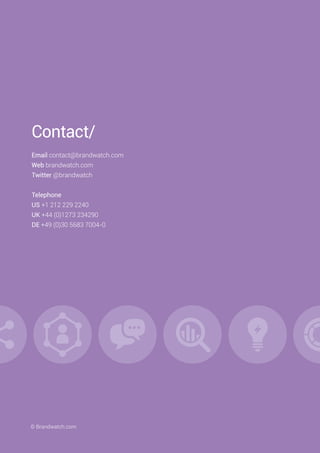 Contact/
Email contact@brandwatch.com
Web brandwatch.com
Twitter @brandwatch
Telephone
US +1 212 229 2240
UK +44 (0)1273 234290
DE +49 (0)30 5683 7004-0
© Brandwatch.com
 