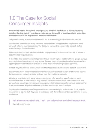 The Case for Social Consumer Insights 	 © Brandwatch.com | 3
1.0 The Case for Social
Consumer Insights
When Twitter had its initial public offering in 2013, there was no shortage of hype surrounding
social media data. Industry experts and media agreed: the wealth of publicly available online data
would revolutionize the way research was conducted forever.
They weren’t wrong. But the reality would turn out to be less exaggerated than some predicted.
Social data is unwieldy. And many consumer insights teams struggled to find insights that could
genuinely inform a business decision. The discourse surrounding social media research shifted
toward a stage of disillusionment.
Of course, these concerns are also overblown, largely arising from a misunderstanding or misuse of
social media’s unique qualities.
It should be clear: social media intelligence will never entirely replace traditional focus groups, surveys,
or commissioned experiments. It may replace the need for some traditional studies, but researchers
applying traditional methods or formulas to social media research might be disappointed.
Instead, they should focus on the unique benefits of social data that traditional research cannot offer.
Social media allows researchers to examine massive volumes of both current and historical organic
behaviors simply, instantly, and at a far lower cost than traditional methods.
With these benefits in mind, social media research may offer a prudent way of replacing some
traditional studies. In other cases, it may augment traditional research with new data sources and
perspectives, providing a more comprehensive picture. But today’s researchers should recognize that
it will also introduce ways to answer new questions and uncover distinct insights.
Social media data offers powerful opportunities to consumer insights professionals. But in order for
researchers to tap into that, they need to understand both the limitations and unique benefits of social
media data.
“Tell me what your goals are. Then I can tell you how social will support that.”
Tracy Bell, Bank of America
 