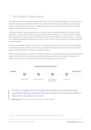 The Case for Social Consumer Insights 	 © Brandwatch.com | 4
1.1 An Organic Conversation
Perhaps the most obvious difference with social data is that it consists of organic, unstructured, and
naturally occurring conversations. While many researchers find managing, organizing, and making
sense of unstructured conversations challenging, those that are able to do it benefit from a natural
dialogue that traditional research lacks.
Traditional research examines subjects in an environment researchers believe will emulate real life
behaviors – social media research simply examines real life behaviors. It is high in external validity,
and researchers can rest assured that their own biases haven’t affected the conversations.1
Through
the unprompted dialogue, researchers will often uncover trends, ideas or thoughts that they may have
never considered.
Of course, researchers looking to control certain variables can filter for location, time, demographics,
or context terms among others. Oftentimes, researchers will track target author groups or audience
panels to understand their interests and behaviors online.
When prospecting a study, researchers should consider how response biases or experimental setting
might affect data. For certain studies, social media may provide the most reliable information. For
others, it may make for a strong real life confirmation against existing research.
SOCIAL DATA FOCUS GROUPS CONTROLLED
EXPERIMENT
SURVEYS
ORGANIC NATURE OF DATA
ORGANIC STRUCTURED
“There’s an integrity and an honesty and authenticity to social data that’s
very hard to replicate anywhere else, so it’s done in the customer context, in
their time, in an authentic manner.”
Misia Tramp, VP of Customer Experience Strategy and Insights at Metia
1 However, researchers should be wary of the biases they have in their search terms or Queries.
 
