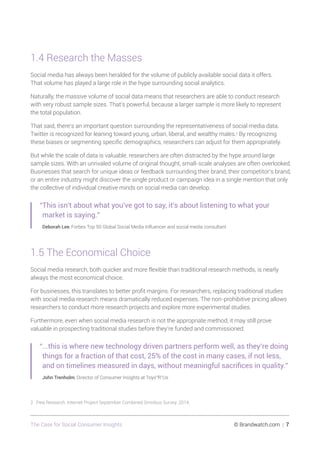 The Case for Social Consumer Insights 	 © Brandwatch.com | 7
1.4 Research the Masses
Social media has always been heralded for the volume of publicly available social data it offers.
That volume has played a large role in the hype surrounding social analytics.
Naturally, the massive volume of social data means that researchers are able to conduct research
with very robust sample sizes. That’s powerful, because a larger sample is more likely to represent
the total population.
That said, there’s an important question surrounding the representativeness of social media data.
Twitter is recognized for leaning toward young, urban, liberal, and wealthy males.2
By recognizing
these biases or segmenting specific demographics, researchers can adjust for them appropriately.
But while the scale of data is valuable, researchers are often distracted by the hype around large
sample sizes. With an unrivaled volume of original thought, small-scale analyses are often overlooked.
Businesses that search for unique ideas or feedback surrounding their brand, their competitor’s brand,
or an entire industry might discover the single product or campaign idea in a single mention that only
the collective of individual creative minds on social media can develop.
“This isn't about what you've got to say, it's about listening to what your
market is saying.”
Deborah Lee, Forbes Top 50 Global Social Media Influencer and social media consultant
1.5 The Economical Choice
Social media research, both quicker and more flexible than traditional research methods, is nearly
always the most economical choice.
For businesses, this translates to better profit margins. For researchers, replacing traditional studies
with social media research means dramatically reduced expenses. The non-prohibitive pricing allows
researchers to conduct more research projects and explore more experimental studies.
Furthermore, even when social media research is not the appropriate method, it may still prove
valuable in prospecting traditional studies before they’re funded and commissioned.
“...this is where new technology driven partners perform well, as they’re doing
things for a fraction of that cost, 25% of the cost in many cases, if not less,
and on timelines measured in days, without meaningful sacrifices in quality.”
John Trenholm, Director of Consumer Insights at Toys“R”Us
2 Pew Research. Internet Project September Combined Omnibus Survey. 2014.
 