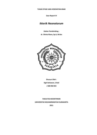 TUGAS STASE ILMU KESEHATAN ANAK


             Case Report IV



    Ikterik Neonatorum

         Dokter Pembimbing :
      dr. Shinta Riana, Sp.A, M.Kes




             Disusun Oleh :
          Sigit Setiawan, S.Ked
             J 500 050 033




        FAKULTAS KEDOKTERAN
UNIVERSITAS MUHAMMADIYAH SURAKARTA
                  2011
 