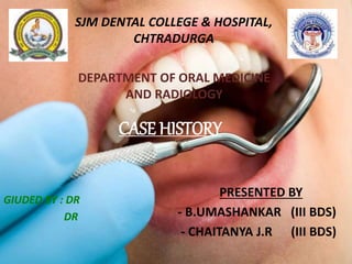 CASE HISTORY
PRESENTED BY
- B.UMASHANKAR (III BDS)
SJM DENTAL COLLEGE & HOSPITAL,
CHTRADURGA
DEPARTMENT OF ORAL MEDICINE
AND RADIOLOGY
GIUDED BY : Dr G.S KODANDRAM
Dr KEERTHI.K.NAIR
 