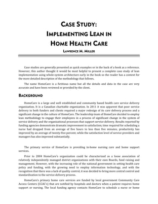 CASE STUDY:
IMPLEMENTING LEAN IN
HOME HEALTH CARE
LAWRENCE M. MILLER
Case studies are generally presented as quick examples or in the back of a book as a reference.
However, this author thought it would be most helpful to present a complete case study of lean
implementation using whole-system architecture early in the book so the reader has a context for
the more detailed description of the methodology that follows.
The name HomeCare is a fictitious name but all the details and data in the case are very
accurate and have been reviewed or provided by the client.
BACKGROUND
HomeCare is a large and well established and community based health care service delivery
organization. It is a Canadian charitable organization. In 2011 it was apparent that poor service
delivery to both funders and clients required a major redesign of its care delivery process and a
significant change in the culture of HomeCare. The leadership team of HomeCare decided to employ
lean methodology to engage their employees in a process of significant change in the system of
service delivery and the organizational processes that support service delivery. Results reported by
funding agencies demonstrate dramatic improvement in satisfaction; time required for scheduling a
nurse had dropped from an average of five hours to less than five minutes; productivity has
improved by an average of twenty-five percent; while the satisfaction level of service providers and
managers has also improved substantially.
The primary service of HomeCare is providing in-home nursing care and home support
services.
Prior to 2004 HomeCare’s organization could be characterized as a loose association of
relatively independently managed district organizations with their own Boards, fund raising and
management. However, with the increasing role of the national government in setting health care
policy and funding, with the growing need to employ information technology, and with the
recognition that there was a lack of quality control, it was decided to bring more central control and
standardization to the service delivery process.
HomeCare’s primary home care services are funded by local government Community Care
Access Centers (CCAC’s) that are notified by hospitals and doctors when a patient requires home
support or nursing. The local funding agency contacts HomeCare to schedule a nurse or home
 