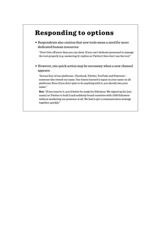 Responding to options
• Respondents also caution that new tools mean a need for more
dedicated human resources:
“Don't bite oﬀ more than you can chew. If you can't dedicate personnel to manage
the tool properly (e.g. answering @-replies on Twitter) then don't use the tool.”
• However, one quick action may be necessary when a new channel
appears:
“Across four of our platforms—Facebook, Twitter, YouTube and Pinterest—
someone else owned our name. Our lesson learned is squat on your name on all
platforms. Even if you don't plan to do anything with it, you should own your
name.”
But: “If you reserve it, you'd better be ready for followers. We signed up for [our
name] on Twitter to hold it and suddenly found ourselves with 1200 followers
without marketing our presence at all. We had to get a communication strategy
together, quickly.”
 
