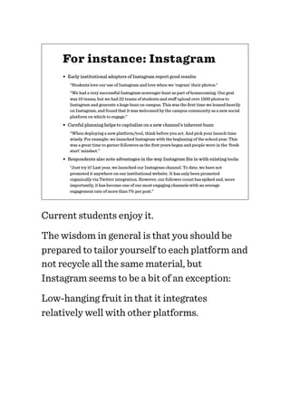 For instance: Instagram
• Early institutional adopters of Instagram report good results:
“Students love our use of Instagram and love when we ‘regram’ their photos.”
“We had a very successful Instagram scavenger hunt as part of homecoming. Our goal
was 10 teams, but we had 22 teams of students and staﬀ upload over 1500 photos to
Instagram and generate a huge buzz on campus. This was the ﬁrst time we leaned heavily
on Instagram, and found that it was welcomed by the campus community as a new social
platform on which to engage.”
• Careful planning helps to capitalize on a new channel’s inherent buzz:
“When deploying a new platform/tool, think before you act. And pick your launch time
wisely. For example: we launched Instagram with the beginning of the school year. This
was a great time to garner followers as the ﬁrst years began and people were in the ‘fresh
start’ mindset.”
• Respondents also note advantages in the way Instagram ﬁts in with existing tools:
“Just try it! Last year, we launched our Instagram channel. To date, we have not
promoted it anywhere on our institutional website. It has only been promoted
organically via Twitter integration. However, our follower count has spiked and, more
importantly, it has become one of our most engaging channels with an average
engagement rate of more than 7% per post.”
Current students enjoy it.
The wisdom in general is that you should be
prepared to tailor yourself to each platform and
not recycle all the same material, but
Instagram seems to be a bit of an exception:
Low-hanging fruit in that it integrates
relatively well with other platforms.
 