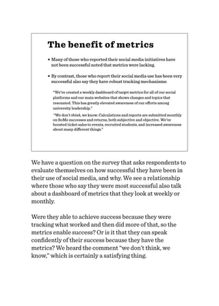 The benefit of metrics
• Many of those who reported their social media initiatives have
not been successful noted that metrics were lacking.
• By contrast, those who report their social media use has been very
successful also say they have robust tracking mechanisms:
“We’ve created a weekly dashboard of target metrics for all of our social
platforms and our main websites that shows changes and topics that
resonated. This has greatly elevated awareness of our eﬀorts among
university leadership.”
“We don’t think, we know. Calculations and reports are submitted monthly
on SoMe successes and returns, both subjective and objective. We’ve
boosted ticket sales to events, recruited students, and increased awareness
about many diﬀerent things.”
We have a question on the survey that asks respondents to
evaluate themselves on how successful they have been in
their use of social media, and why. We see a relationship
where those who say they were most successful also talk
about a dashboard of metrics that they look at weekly or
monthly.
Were they able to achieve success because they were
tracking what worked and then did more of that, so the
metrics enable success? Or is it that they can speak
conﬁdently of their success because they have the
metrics? We heard the comment “we don’t think, we
know,” which is certainly a satisfying thing.
 