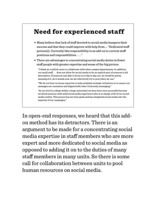 Need for experienced staff
• Many believe that lack of staﬀ devoted to social media hampers their
success and that they could improve with help from ... “Dedicated staﬀ
person(s). Currently this responsibility is an add-on to current staﬀ
positions and responsibilities . . . .”
• There are advantages to concentrating social media duties in fewer
staﬀ people with greater expertise and sense of the big picture:
“I think we could do more to collaborate with other campus departments. In addition,
our small staﬀ . . . does not allow for social media to be an explicit part of someone's job
description. If someone was able to focus on it day in day out, we would be pretty
amazing at it. As it stands now, we all collectively try to post when we can.”
“We do not have in-house expertise to help establish strategic initiatives or to ensure our
messages are consistent and aligned with other University messaging.”
“At our level (a college within a large university) we have been very successful because
we hired someone with solid social media experience who is in charge of all of our social
media outlets. This person has set clear goals and has integrated social media into the
majority of our campaigns.”
In open-end responses, we heard that this add-
on method has its detractors. There is an
argument to be made for a concentrating social
media expertise in staﬀ members who are more
expert and more dedicated to social media as
opposed to adding it on to the duties of many
staﬀ members in many units. So there is some
call for collaboration between units to pool
human resources on social media.
 