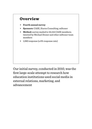 Overview
• Fourth annual survey
• Sponsors: CASE, Huron Consulting, mStoner
• Method: survey mailed to 18,144 CASE members;
tweeted by Michael Stoner and other mStoner team
members
• 1,080 response (a 6% response rate)
Our initial survey, conducted in 2010, was the
ﬁrst large-scale attempt to research how
education institutions used social media in
external relations, marketing, and
advancement
 