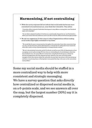 Harmonizing, if not centralizing
• While the survey responses did not indicate that social media has become more
centralized in its institutional use, some think that it should be. They advise:
“Centralize eﬀorts instead of individual development units/oﬃcers creating their own Facebook
pages and campaigns.”
“Do not allow unlimited numbers of entities on a social media channel (in our case Facebook) to
dilute your brand. External audiences need to be able to ﬁnd the oﬃcial institutional page quickly.”
• We also see suggestions of other ways to reduce fragmentation without making
social media usage highly centralized or top-down:
“We would like for more cross promotion throughout the university, from other areas/units than
our own, and also from the central administration. It would also be useful with closer teamwork
with other units in terms of promoting and/or creating relevant content.”
“We are a decentralized university and all 12 schools, as well as most of the 24 departments, all are
managing a social media strategy. We have done an outstanding job of centralizing an otherwise
decentralized voice. Our most eﬀective tool has been using Facebook Groups as a vehicle for
driving messaging from all of the disparate groups, upward to the main university proﬁle
managers. Every day, anyone within the university can post their top stories to the internal group
and have a very strong chance of having their story posted that day, or the next on the universities
main proﬁles.”
Some say social media should be staﬀed in a
more centralized way to help with more
consistent and strategic messaging.
We have a survey question that asks directly
how centralized or dispersed social media is,
on a 6-points scale, and we see answers all over
the map, but the largest number (30%) say it is
completely dispersed.
 