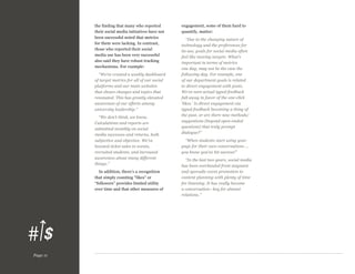 the finding that many who reported
their social media initiatives have not
been successful noted that metrics
for them were lacking. In contrast,
those who reported their social
media use has been very successful
also said they have robust tracking
mechanisms. For example:
“We’ve created a weekly dashboard
of target metrics for all of our social
platforms and our main websites
that shows changes and topics that
resonated. This has greatly elevated
awareness of our efforts among
university leadership.”
“We don’t think, we know.
Calculations and reports are
submitted monthly on social
media successes and returns, both
subjective and objective. We’ve
boosted ticket sales to events,
recruited students, and increased
awareness about many different
things.”
In addition, there’s a recognition
that simply counting “likes” or
“followers” provides limited utility
over time and that other measures of

Page 11

engagement, some of them hard to
quantify, matter:
“Due to the changing nature of
technology and the preferences for
its use, goals for social media often
feel like moving targets. What’s
important in terms of metrics
one day, may not be the case the
following day. For example, one
of our department goals is related
to direct engagement with posts.
We’ve seen actual typed feedback
fall away in favor of the one-click
‘likes.’ Is direct engagement via
typed feedback becoming a thing of
the past, or are there new methods/
suggestions (beyond open-ended
questions) that truly prompt
dialogue?”
“When students start using your
page for their own conversations ...
you know you’ve hit success!”
“In the last two years, social media
has been overhauled from stagnant
and sporadic event promotion to
content planning with plenty of time
for listening. It has really become
a conversation—key for alumni
relations.”

 