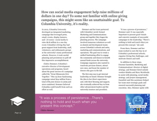 COLUMBIA UNIVERSITY:
HOW TO RAISE MILLIONS

How can social media engagement help raise millions of
dollars in one day? To some not familiar with online giving
campaigns, this might seem like an unattainable goal. To
Columbia University, it’s reality.
In 2012, Columbia University
developed an integrated marketing
campaign that leveraged print,
email, events, display banners,
and—of course—social media to
raise $6.8 million in a one-day
event. Columbia’s Giving Day had
great support from leadership, staff,
volunteers, and enthusiastic groups
at the university’s many professional
schools. However, it took careful
planning and persistence to pull off
this impressive accomplishment.
CloEve Demmer, Columbia’s
executive director of development
operations and programs, heard
about the great success of a campaign
called the “Great Minnesota Give
Together.” This 24-hour fundraising
campaign raised $24 million from a
total of 80,000 donors in 2009 and
2010 combined. Demmer believed
Columbia could benefit from such an
effort as well.

Demmer and her team partnered
with Columbia’s newly formed
Marketing and Communications
group and together they began the
planning process. The campaign
involved numerous volunteers as well
as alumni and development teams
across Columbia’s schools and units,
marketing and communications, and
operations. The goal was to create a
unified fundraising effort to engage
the community and donors to benefit
annual funds across the university.
Campaign organizers also wanted to
reactivate previous donors, attract
new ones, and boost the number of
donors who gave in the fall.
The first step was to get internal
leadership on board. Demmer brought
the idea to her direct supervisors
and, with their blessing and support,
she eventually achieved buy-in from
other advancement leaders and the
university trustees and president.

“t was a process of persistence...There’s
I
nothing to hold and touch when you
present this concept.”
CloEve Demmer
Page 15

“It was a process of persistence,”
Demmer said. It was especially
important to present good visuals
and concrete examples of successful
campaigns to the leadership. “There’s
nothing to hold and touch when you
present this concept,” she said.
From there, Demmer and her
team worked to earn the buy-in of
Columbia’s professional schools,
organize Giving Day challenges, and
motivate donors and staff.
In addition to these steps,
Gwynne Gauntlett, Marketing and
Communications’ director of digital
strategy, and Demmer hired outside
vendors Kimbia and Story Worldwide
to assist with planning, social media
strategy, and project management.
Gauntlett said this assistance helped
her team meet strategic goals and
ensured successful planning and
execution. Also, Demmer spoke with

 