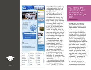 planners of other successful 24-hour
fundraising campaigns to learn tips
on best practices and ways to avoid
potential problems.
Early in the process, Demmer
and Gauntlett worked to line up
social media ambassadors to spread
the word about the campaign and
engage potential donors online. The
Giving Day team worked with alumni
leaders, faculty and staff across the
university to identify alumni with
strong social media connections
to fulfill this role and serve on the
Giving Day steering committee. A
webinar was developed to train the
ambassadors and walk them through
the 24-hour plan for Giving Day. The
webinar introduced the ambassadors
to the campaign’s content, the Giving
Day website, the Facebook tab, and
the campaign rollout plan.

“ ou have to give
Y
something to your
audiences if you
expect them to give
back.”
Gwynne Gauntlett
campaign. Some challenges were
based on donor money raised in
specific time periods; others, on the
number of donors gained in specific
time periods.

Also during the planning phase,
Columbia’s various professional
schools designated their own
online ambassadors to spread the
word about Giving Day. From the
campaign’s conception, the Giving
Day team gave the schools the
freedom to create their own content
to market the campaign through
their own channels. “The schools
got involved and engaged their own
audiences in the way they knew best,”
Gauntlett said.

Page 16

In addition to the challenges, an
overall content strategy behind the
campaign made use of various tools,
starting with the Giving Day website
(givingday.columbia.edu) and a
Facebook application that directly
mirrored each other. The Giving Day
team prepared an editorial package of
Facebook posts, tweets, and images
and a detailed content schedule for
the month leading up to the campaign
and continuing through the day after.
About a month before Giving Day,
staff from the professional schools
were trained on how to customize this
kit to fit the needs of their audiences,
and the Columbia Alumni Association
released most of the content to its
audiences on Facebook and Twitter.

The great anticipation of matching
fund challenges involving the schools
drove much of the excitement on
campus, both before and during the

The strategy also included
the creation and distribution of
postcards and other print materials
to complement the digital content.

 