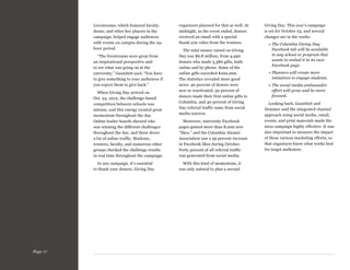 Livestreams, which featured faculty,
deans, and other key players in the
campaign, helped engage audiences
with events on campus during the 24hour period.
“The livestreams were great from
an inspirational perspective and
to see what was going on at the
university,” Gauntlett said. “You have
to give something to your audiences if
you expect them to give back.”
When Giving Day arrived on
Oct. 24, 2012, the challenge-based
competition between schools was
intense, and this energy created great
momentum throughout the day.
Online leader boards showed who
was winning the different challenges
throughout the day, and these drove
a lot of online traffic. Students,
trustees, faculty, and numerous other
groups checked the challenge results
in real time throughout the campaign.
In any campaign, it’s essential
to thank your donors. Giving Day

Page 17

organizers planned for that as well: At
midnight, as the event ended, donors
received an email with a special
thank-you video from the trustees.
The total money raised on Giving
Day was $6.8 million, from 4,490
donors who made 5,380 gifts, both
online and by phone. Some of the
online gifts exceeded $100,000.
The statistics revealed more good
news: 40 percent of donors were
new or reactivated, 50 percent of
donors made their first online gifts to
Columbia, and 40 percent of Giving
Day referral traffic came from social
media sources.
Moreover, university Facebook
pages gained more than 8,000 new
“likes,” and the Columbia Alumni
Association saw a 59 percent increase
in Facebook likes during October.
Forty percent of all referral traffic
was generated from social media.
With this kind of momentum, it
was only natural to plan a second

Giving Day. This year’s campaign
is set for October 23, and several
changes are in the works:
»  he Columbia Giving Day
T
Facebook tab will be available
to any school or program that
wants to embed it in its own
Facebook page.
»  lanners will create more
P
initiatives to engage students.
»  he social media ambassador
T
effort will grow and be more
focused.
Looking back, Gauntlett and
Demmer said the integrated channel
approach using social media, email,
events, and print materials made the
2012 campaign highly effective. It was
also important to measure the impact
of these various marketing efforts, so
that organizers know what works best
for target audiences.

 
