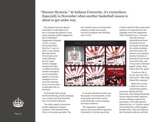“ oosier Hysteria.” At Indiana University, it’s everywhere.
H
Especially in November when another basketball season is
about to get under way.
The Indiana University Alumni
Association recently figured out
how to leverage that passion to raise
money and grow alumni engagement.
The IU Basketball
Engagement Campaign
of 2012–13 was a
season-long effort,
from Nov. 1, 2012, to
April 1, 2013. During
that time period,
IUAA’s total social
media following
grew by 5,500,
and the campaign
reached more than
1.2 million Facebook
members through its
use of social media
graphics. IUAA also
managed to reel in
more than $26,000
in new revenue with a
membership offer on
Facebook.
IUAA already had a strong
Facebook following, but this campaign
ran on much more than Facebook
fans. It all started with goals.

Page 24

also wanted to grow our social media
audiences and get more people
involved in programs and attending
more events.”

It was also important to make sure
these goals were measurable, so that
social media and website metrics
could inform the current campaign
and future initiatives.

“We really wanted to incentivize
alumni engagement and gain
members,” said Hannah Carroll,
IUAA’s web content specialist. “We

of what worked for their social media
audiences. Its inspiration for this
campaign came from engagement
efforts during the 2011–12 season,
when the Hoosiers
basketball team found
unexpected success
and surged up through
the national rankings.
Later that season, the
Hoosiers were poised to
beat the University of
Kentucky for the second
consecutive time, and
IUAA posted a Facebook
graphic saying, “Keep
Calm  Beat UK, Again.”
“It took on a life of
its own and went viral,”
said Carroll. “That really
shaped this campaign.”

The engagement campaign’s
success came from effective planning.
Fortunately, IUAA had a good idea

Before they created
a whole new series of
social media graphics,
association officials did their
homework. IUAA Alumni Marketing
Director Sarah Preuschl Anderson
and her colleagues analyzed the
association’s web traffic patterns
during the 2011–12 “surprise season”
and examined how all the graphics
trended online. They also looked at
their Facebook audiences and their

 