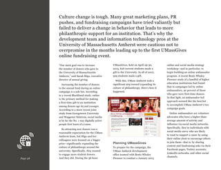 Culture change is tough. Many great marketing plans, PR
pushes, and fundraising campaigns have tried valiantly but
failed to deliver a change in behavior that leads to more
philanthropic support for an institution. That’s why the
development team and information technology pros at the
University of Massachusetts Amherst were cautious not to
overpromise in the months leading up to the first UMassGives
online fundraising event.
“Our main goal was to increase
the number of donors who gave to
the University of Massachusetts
Amherst,” said Sarah Sligo, executive
director of annual giving.
Increasing the number of donors
to the annual fund during an online
campaign is a safe bet. According
to a recent Blackbaud study, online
is the primary method for making
a first-time gift to an institution
among donors age 65 and younger.
According to a more recent joint
study from Georgetown University
and Waggener Edstrom, social media
is by far the No. 1 way digitally active
people first learn of a cause.

Page 28

So attracting new donors was a
reasonable expectation for the UMass
Amherst team, but Sligo and her
colleagues were focused on a bigger
prize—significantly expanding the
culture of philanthropy around the
university. Specifically, they wanted
to engage more student donors.
And they did. During the 36-hour

UMassGives, held on April 29-30,
2013, 626 current students made a
gift to the University. In all of 2012,
529 students made a gift.
With this, UMass Amherst took a
significant step toward expanding its
culture of philanthropy. Here’s how it
happened.

Planning UMassGives
To prepare for the campaign, the
UMass Amherst development
office teamed with Bentz Whaley
Flessner to conduct a January 2013

online and social media strategy
workshop—and in particular, to
begin building an online ambassador
program. A recent Bentz Whaley
Flessner study of a handful of higher
education institutions had found
that in campaigns led by online
ambassadors, 40 percent of those
who gave were first-time donors.
In that light, an ambassador-led
approach seemed like the best bet
to accomplish UMass Amherst’s two
campaign goals.
Online ambassadors are volunteer
advocates who have a higher-thanaverage amount of activity and
influence via social media networks.
Specifically, they’re individuals with
social media savvy who are likely
to want to support a cause by using
their online clout to encourage others
to join them—that is, by sharing
content and fundraising asks via their
Facebook pages, Twitter accounts,
LinkedIn networks, and other social
channels.

 