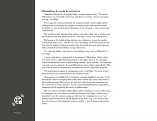 UMassGives Exceeds Expectations
UMassGives kicked off on Founder’s Day—a major campus event. “The date of
UMassGives was our 150th anniversary, and there was a huge cookout on campus
that day,” said Sligo.
To leverage the excitement around the sesquicentennial cookout, Sligo and her
colleagues set up mobile giving stations on campus to give any potential donors
the ability to easily participate in UMassGives as they headed to other anniversaryrelated events.
“We had about eight laptops set up under a tent, and we had a lot of students and
a lot of faculty and staff getting involved,” said Sligo. “It was very exciting for us.”
The laptops at the mobile giving stations were a big driver behind the student
involvement. But it wasn’t just the kids who were getting involved in giving for the
first time. In addition to the 626 student gifts, hundreds more new donors gave to
UMass Amherst for the first time during UMassGives.
“We ended up adding 1,056 donors to our database as a result of UMassGives,”
said Sligo.
In total, 1,588 donors participated in the inaugural UMassGives. With roughly
two-thirds of those 1,588 donors making their first gifts, it’s clear the campaign
helped to expand the culture of philanthropy around UMass Amherst. The campaign
was such a success, plans for the next UMassGives started almost immediately. The
first order of business? Expand and strengthen the online ambassador program.
“The ambassador program is an ongoing process,” said Sligo. “We want to keep
them involved in the conversation in the months to come.”
Ambassadors were highly active during the campaign, thanks in large part to the
foundation’s efforts at keeping them armed with content they could easily share to
their social networks. That activity not only led to gifts during the campaign, but
also created buzz around giving—a crucial component that helped accomplish the
campaign goal of expanding the culture of philanthropy.
This was evident from the feedback Sligo and her colleagues received both during
the campaign and in the days and weeks that followed, said Sligo. “Alumni were
so excited to see the numbers going up. And once the campaign was over, I had
so many emails from alumni saying ‘Thank you for doing this.’ They were excited
that we had a successful campaign and were excited to have it happen again in the
future.”

Page 30

 