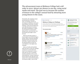 The advancement team at Skidmore College had a tall
order in 2012: Attract 501 donors in one day, using social
media and email. The goal was to increase the number
of donors to the college’s annual fund by attracting more
young donors to the cause.
Fortunately, this campaign concept
had internal buy-in from the
start. Lori Eastman, director of
development at Skidmore, had heard
about DePauw University’s 24-Hour
Challenge, which attracted gifts from
more than 800 donors in one day.
She talked with Skidmore’s Collyer
Vice President for Advancement
Michael Casey, and, from there, the
idea had the green light to move
forward.
With the leadership quickly on
board, logistics presented the biggest
hurdle. Online Community Manager
Daniella Nordin and Annual Fund
Gift Officer Jennifer Castellani led
the planning effort for what was
to be Skidmore’s first digital-only
campaign.

Page 32

Early on, Nordin and Castellani
made the choice to base the campaign
exclusively on social media and
email. It was important to create a
name that was easy to remember
and that would play well on social
media platforms. A group of generous
donors agreed to give $50,000 if 501
alumni sent in annual fund donations
in 24 hours on May 1, 2012. So the

 
