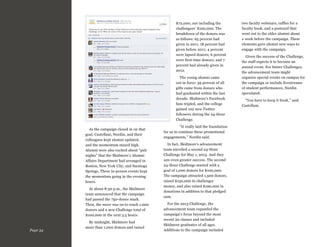 $72,000, not including the
challengers’ $100,000. The
breakdown of the donors was
as follows: 65 percent had
given in 2011; 18 percent had
given before 2011; 4 percent
were lapsed donors; 6 percent
were first-time donors; and 7
percent had already given in
2012.
The young alumni came
out in force: 59 percent of all
gifts came from donors who
had graduated within the last
decade. Skidmore’s Facebook
fans tripled, and the college
gained 102 new Twitter
followers during the 24-Hour
Challenge.
As the campaign closed in on that
goal, Castellani, Nordin, and their
colleagues kept alumni updated,
and the momentum stayed high.
Alumni were also excited about “pub
nights” that the Skidmore’s Alumni
Affairs Department had arranged in
Boston, New York City, and Saratoga
Springs. These in-person events kept
the momentum going in the evening
hours.
At about 8:30 p.m., the Skidmore
team announced that the campaign
had passed the 750-donor mark.
Then, the move was on to reach 1,000
donors and a new Challenge total of
$100,000 in the next 3.5 hours.

Page 34

By midnight, Skidmore had
more than 1,000 donors and raised

“It really laid the foundation
for us to continue these promotional
engagements,” Nordin said.
In fact, Skidmore’s advancement
team unveiled a second 24-Hour
Challenge for May 1, 2013. And they
saw even greater success. The second
24-Hour Challenge started with a
goal of 1,000 donors for $100,000.
The campaign attracted 1,500 donors,
raised $150,000 in challenger
money, and also raised $190,000 in
donations in addition to that pledged
sum.
For the 2013 Challenge, the
advancement team expanded the
campaign’s focus beyond the most
recent 20 classes and included
Skidmore graduates of all ages.
Additions to the campaign included

two faculty webinars, raffles for a
faculty book, and a postcard that
went out to the older alumni about
a week before the campaign. These
elements gave alumni new ways to
engage with the campaign.
Given the success of the Challenge,
the staff expects it to become an
annual event. For future Challenges,
the advancement team might
organize special events on campus for
the campaign or include livestreams
of student performances, Nordin
speculated.
“You have to keep it fresh,” said
Castellani.

 
