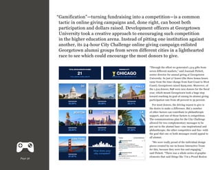 “ amification”—turning fundraising into a competition—is a common
G
tactic in online giving campaigns and, done right, can boost both
participation and dollars raised. Development officers at Georgetown
University took a creative approach to encouraging such competition
in the higher education arena. Instead of pitting one institution against
another, its 24-hour City Challenge online giving campaign enlisted
Georgetown alumni groups from seven different cities in a lighthearted
race to see which could encourage the most donors to give.
“Through the effort we generated 1,514 gifts from
seven different markets,” said Joannah Pickett,
senior director for annual giving at Georgetown
University. In just 27 hours (the three bonus hours
came from the time change from East Coast to West
Coast), Georgetown raised $529,000. Moreover, of
the 1,514 donors, 898 were new donors for the fiscal
year, which meant Georgetown took a huge step
toward reaching its goal of raising its alumni giving
participation rate from 28 percent to 35 percent.
For most donors, the driving reason to give is
the desire to make a difference. But a number
of other factors can contribute to philanthropic
support, and one of those factors is competition.
The communications plan for the City Challenge
allowed for two complementary messages to be
put out to the alumni base—one inspirational and
philanthropic, the other competitive and fun—with
the goal that one or both messages would appeal to
all alumni.

Page 36

“We were really proud of the individual design
pieces created by our in-house Interactive Team
for this, because they were fun and engaging,”
said Pickett. “There was a whole series of graphic
elements that said things like ‘I’m a Proud Boston

 